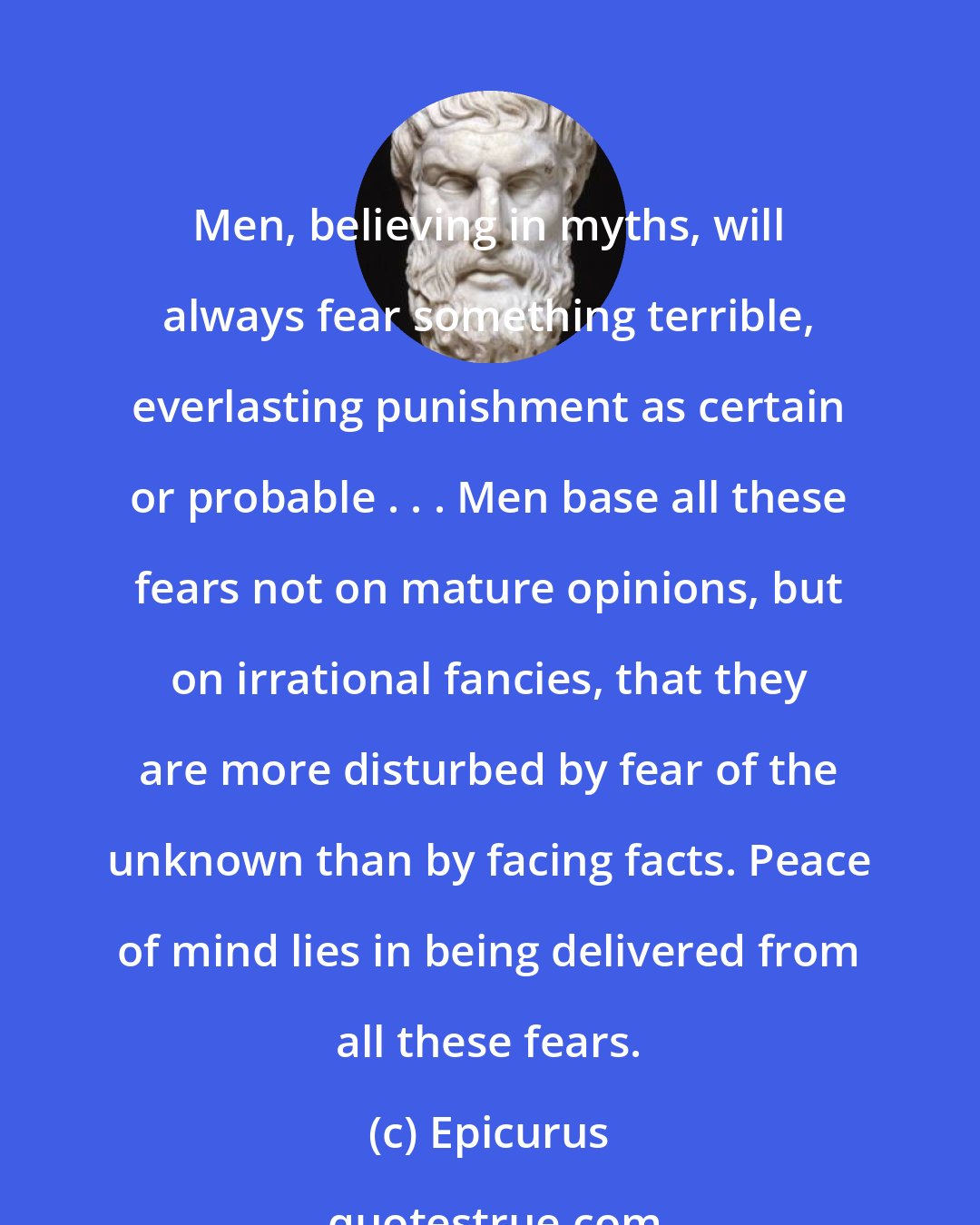 Epicurus: Men, believing in myths, will always fear something terrible, everlasting punishment as certain or probable . . . Men base all these fears not on mature opinions, but on irrational fancies, that they are more disturbed by fear of the unknown than by facing facts. Peace of mind lies in being delivered from all these fears.