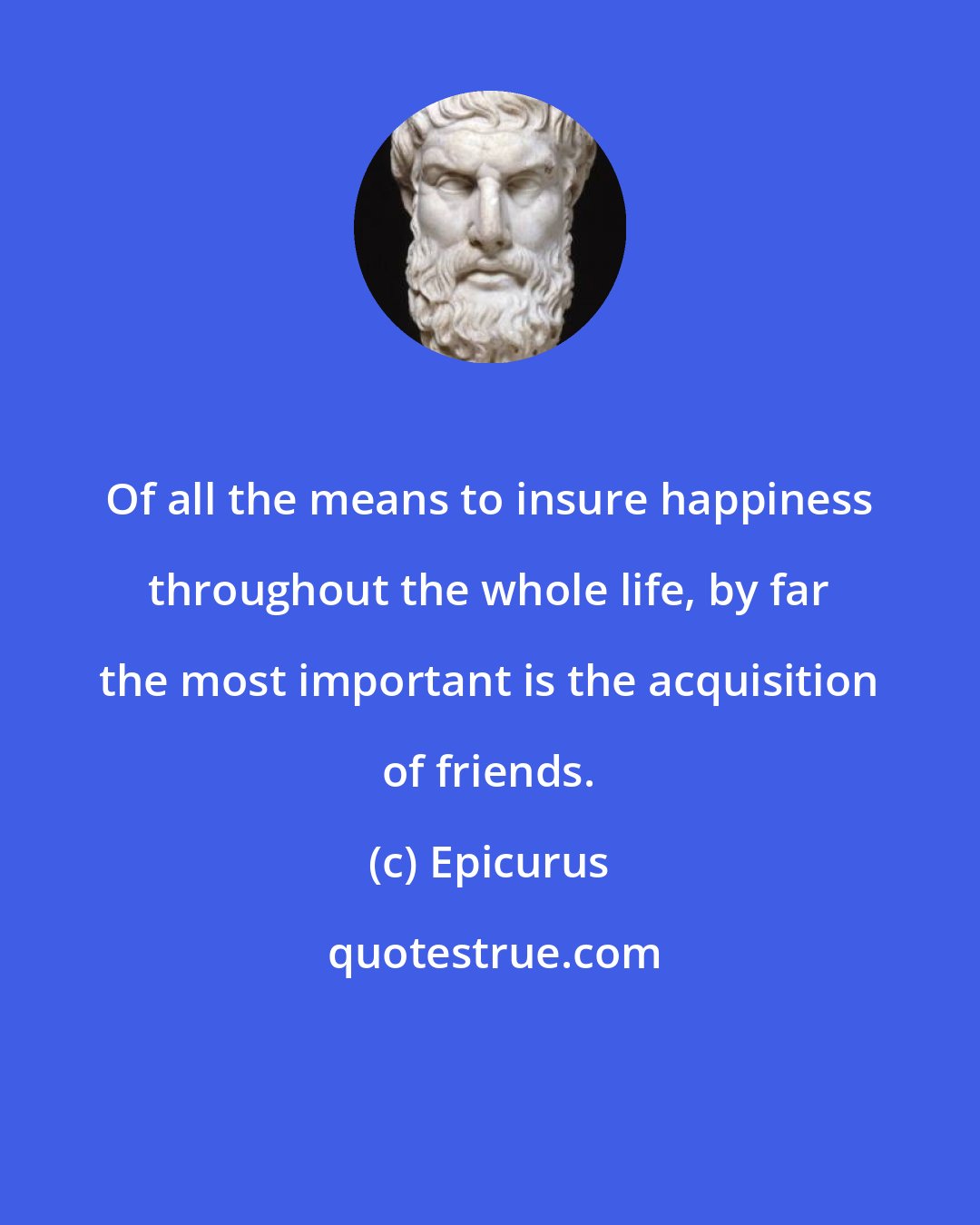 Epicurus: Of all the means to insure happiness throughout the whole life, by far the most important is the acquisition of friends.
