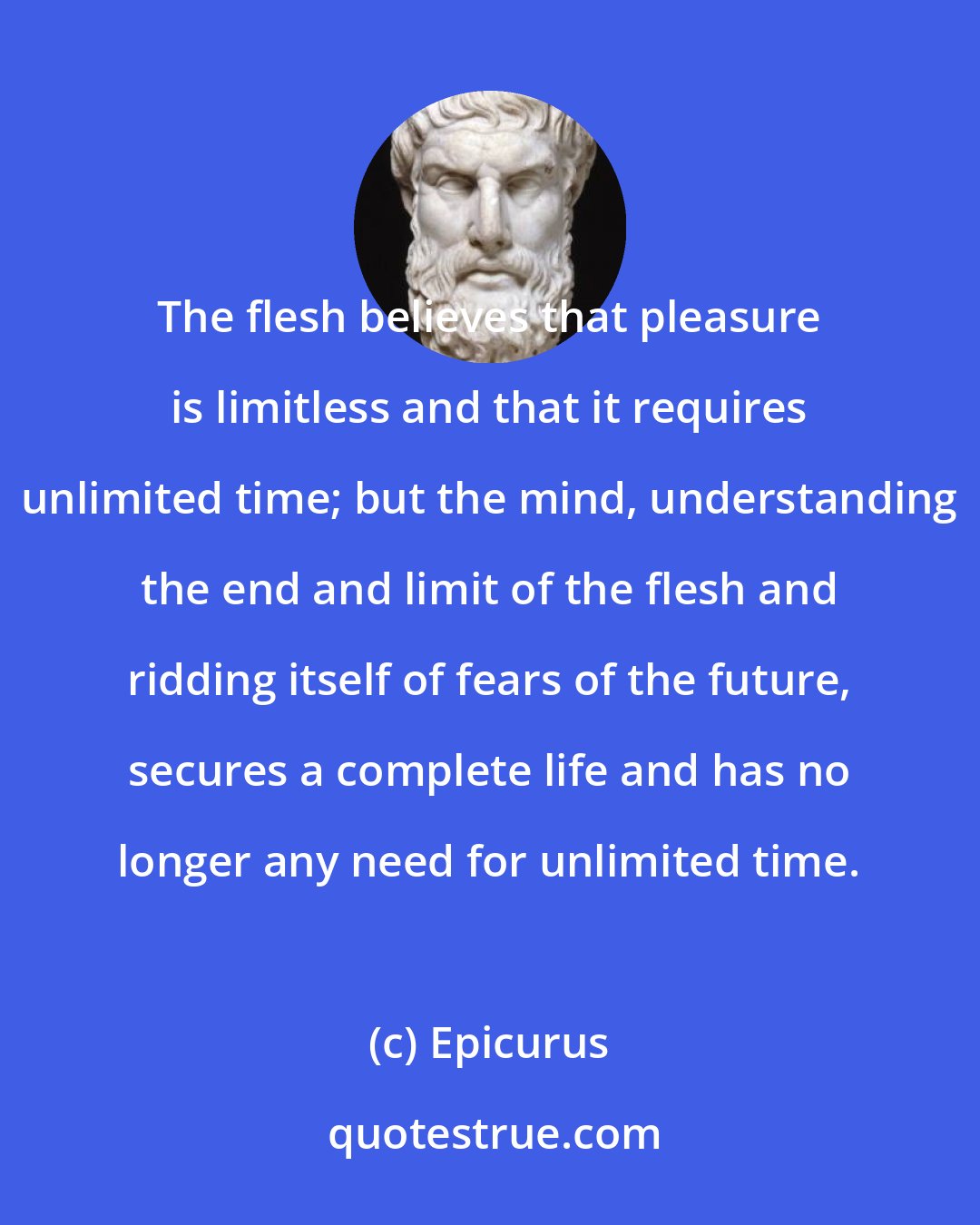 Epicurus: The flesh believes that pleasure is limitless and that it requires unlimited time; but the mind, understanding the end and limit of the flesh and ridding itself of fears of the future, secures a complete life and has no longer any need for unlimited time.