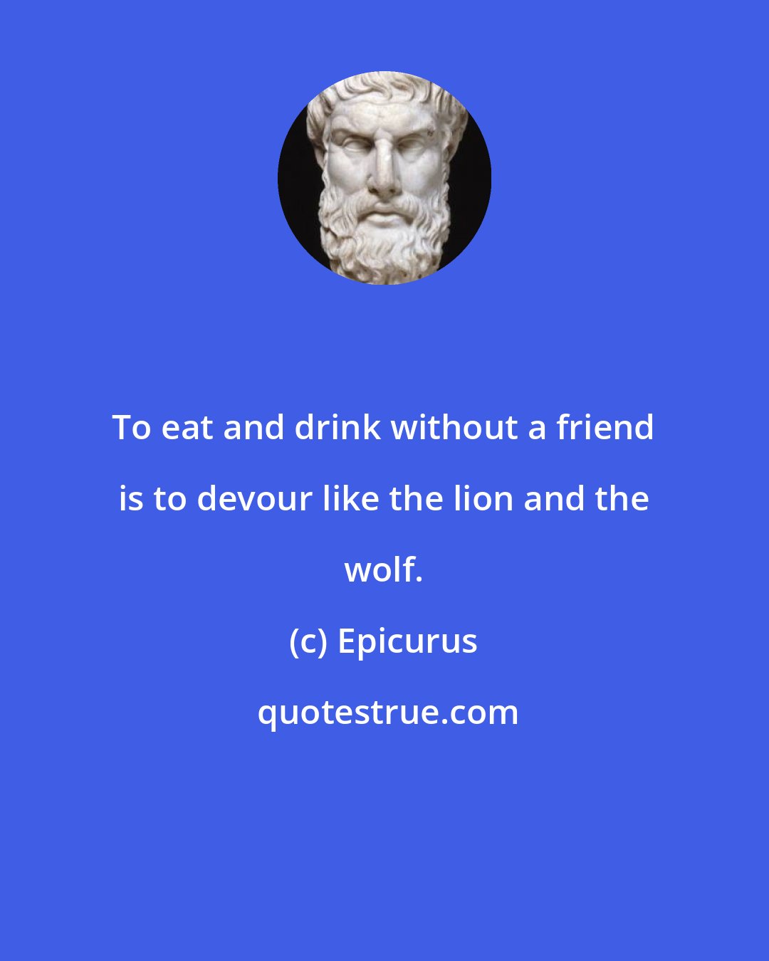 Epicurus: To eat and drink without a friend is to devour like the lion and the wolf.