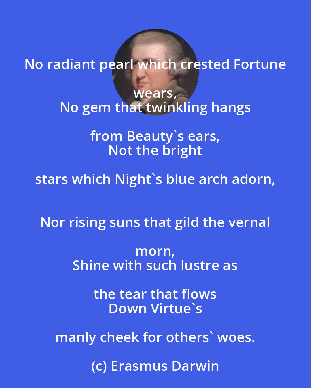 Erasmus Darwin: No radiant pearl which crested Fortune wears, 
 No gem that twinkling hangs from Beauty's ears, 
 Not the bright stars which Night's blue arch adorn, 
 Nor rising suns that gild the vernal morn, 
 Shine with such lustre as the tear that flows 
 Down Virtue's manly cheek for others' woes.