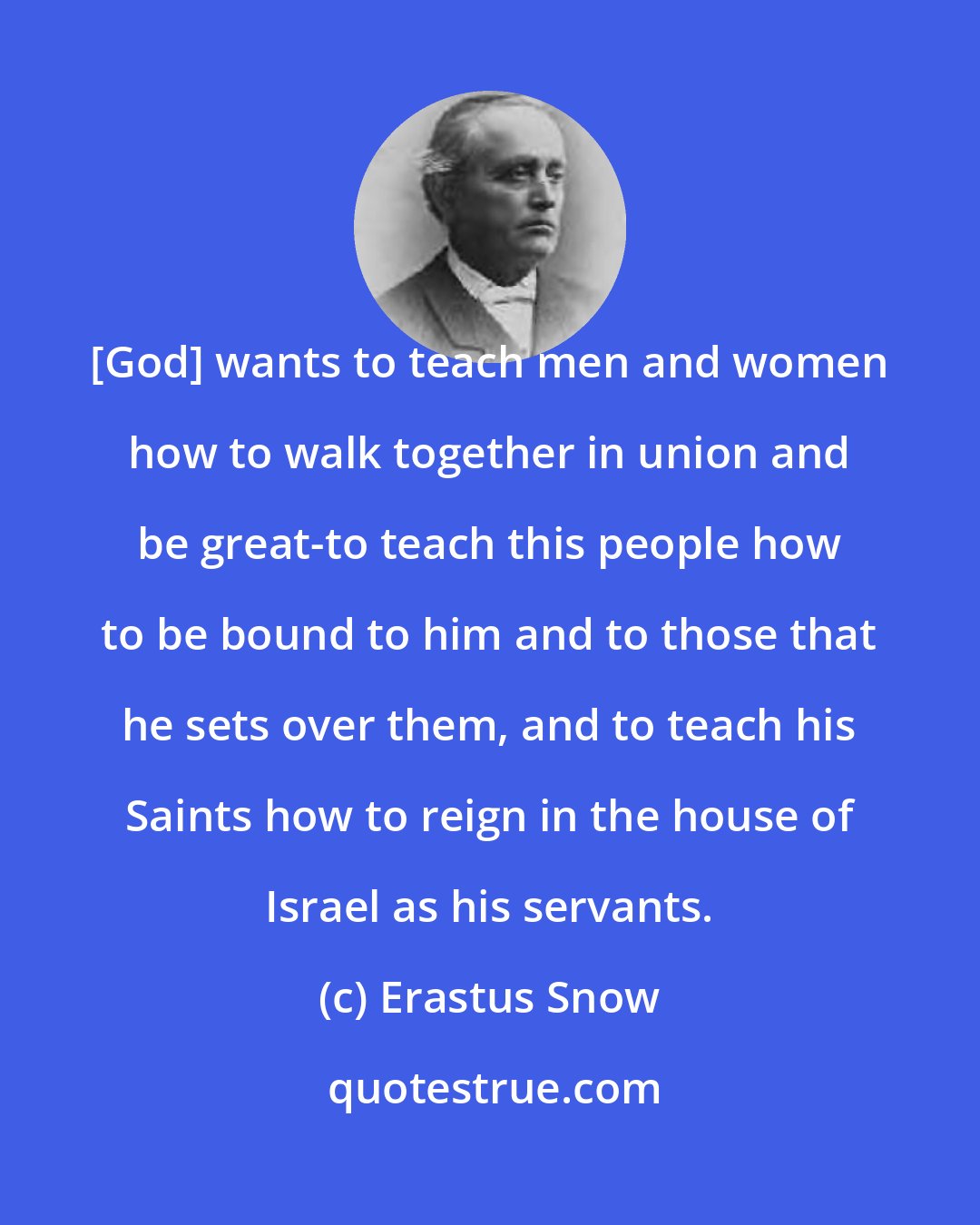 Erastus Snow: [God] wants to teach men and women how to walk together in union and be great-to teach this people how to be bound to him and to those that he sets over them, and to teach his Saints how to reign in the house of Israel as his servants.