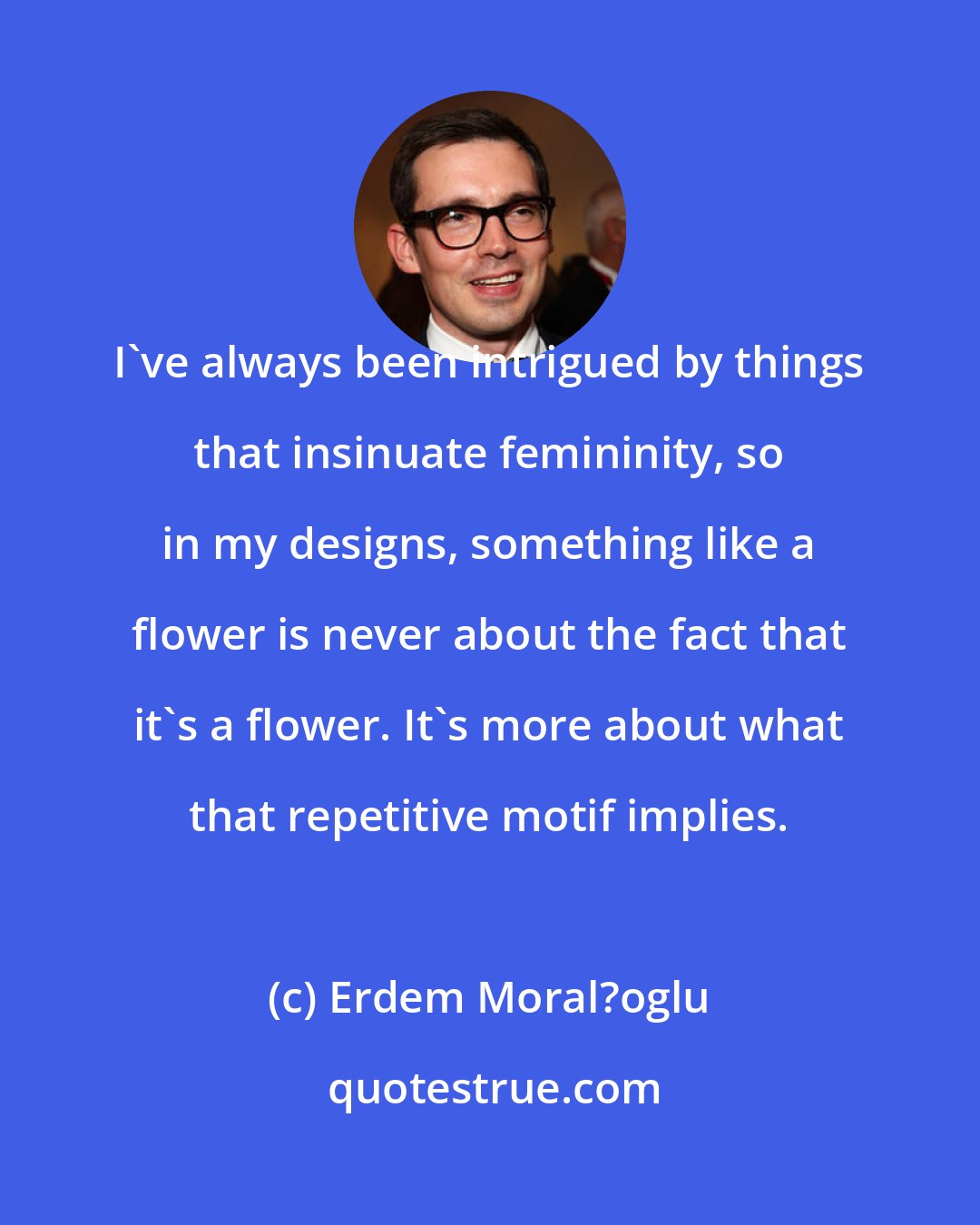 Erdem Moral?oglu: I've always been intrigued by things that insinuate femininity, so in my designs, something like a flower is never about the fact that it's a flower. It's more about what that repetitive motif implies.