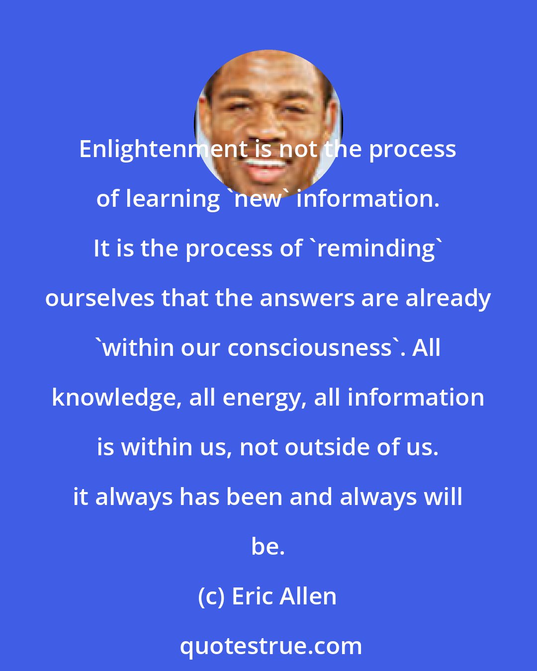 Eric Allen: Enlightenment is not the process of learning 'new' information. It is the process of 'reminding' ourselves that the answers are already 'within our consciousness'. All knowledge, all energy, all information is within us, not outside of us. it always has been and always will be.