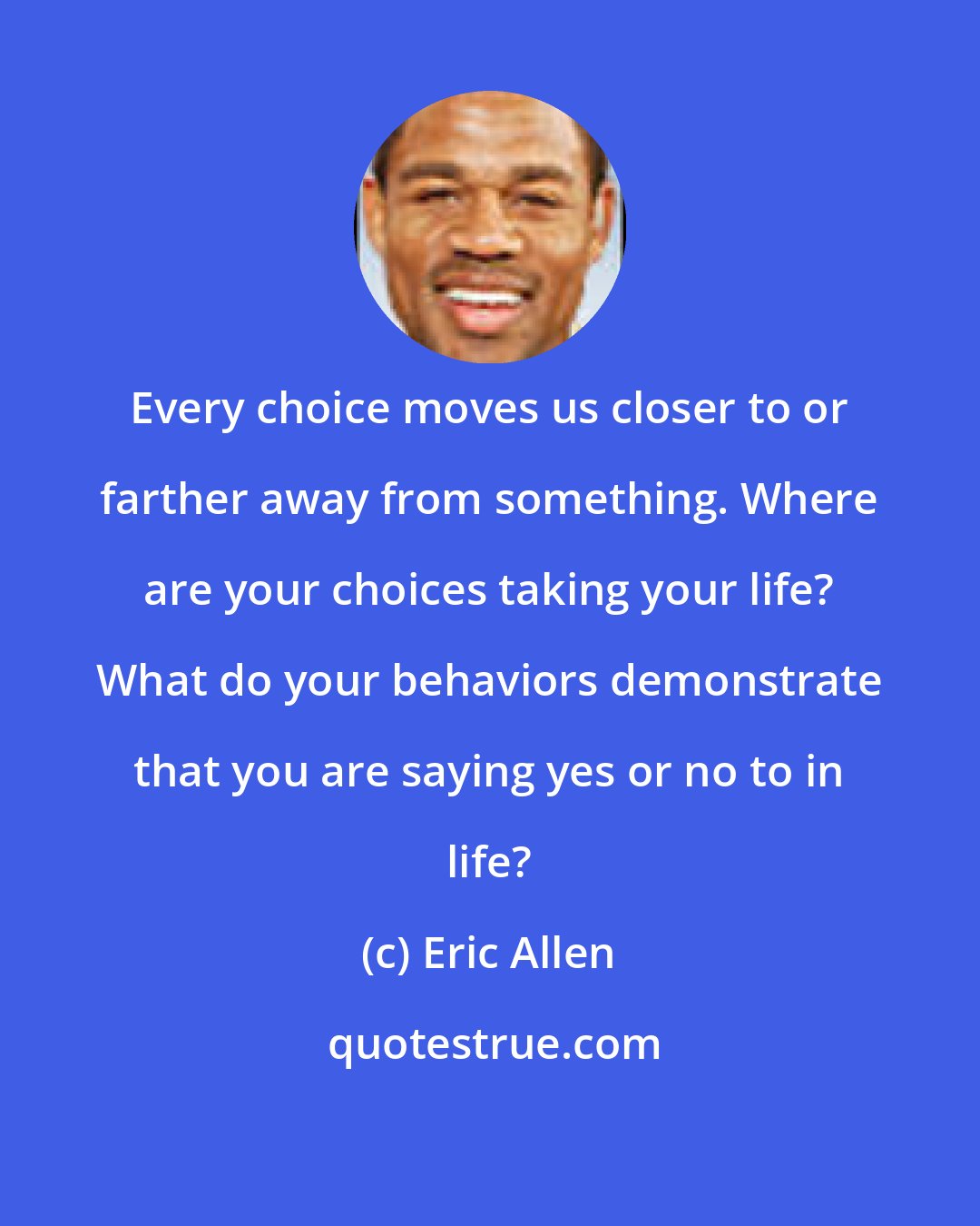 Eric Allen: Every choice moves us closer to or farther away from something. Where are your choices taking your life? What do your behaviors demonstrate that you are saying yes or no to in life?