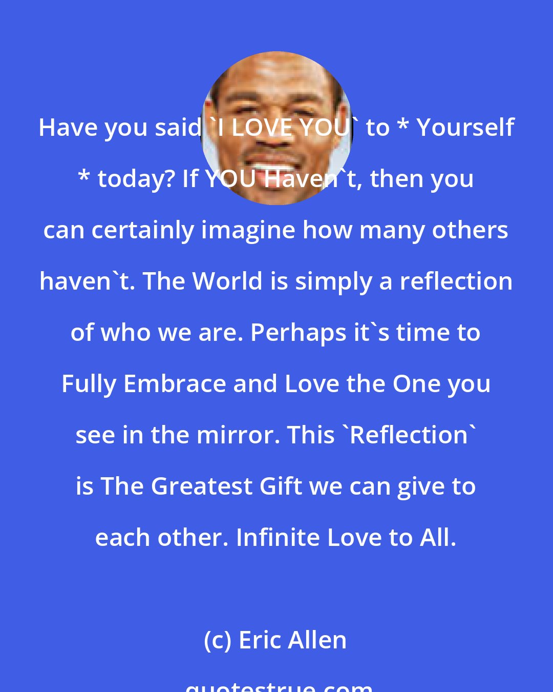 Eric Allen: Have you said 'I LOVE YOU' to * Yourself * today? If YOU Haven't, then you can certainly imagine how many others haven't. The World is simply a reflection of who we are. Perhaps it's time to Fully Embrace and Love the One you see in the mirror. This 'Reflection' is The Greatest Gift we can give to each other. Infinite Love to All.