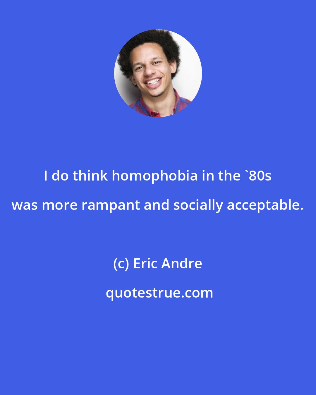 Eric Andre: I do think homophobia in the '80s was more rampant and socially acceptable.