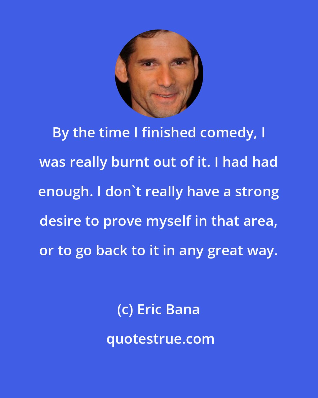 Eric Bana: By the time I finished comedy, I was really burnt out of it. I had had enough. I don't really have a strong desire to prove myself in that area, or to go back to it in any great way.