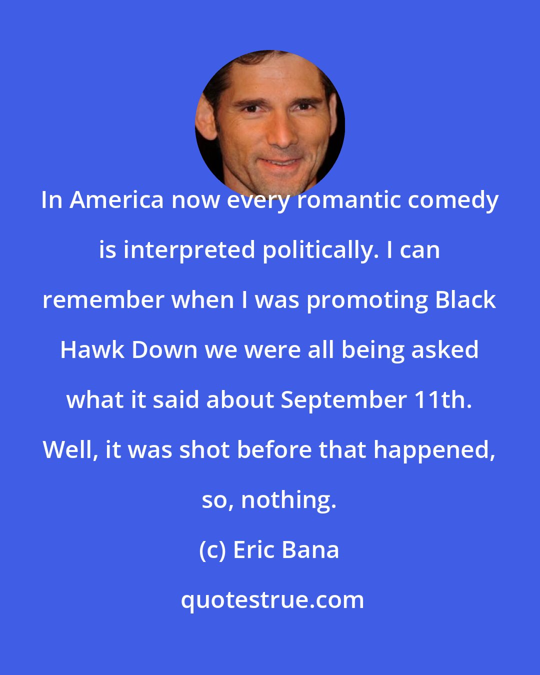 Eric Bana: In America now every romantic comedy is interpreted politically. I can remember when I was promoting Black Hawk Down we were all being asked what it said about September 11th. Well, it was shot before that happened, so, nothing.