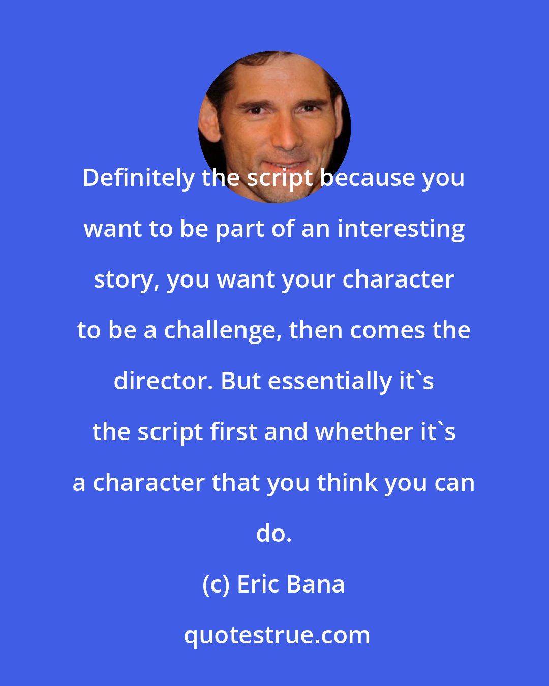Eric Bana: Definitely the script because you want to be part of an interesting story, you want your character to be a challenge, then comes the director. But essentially it's the script first and whether it's a character that you think you can do.