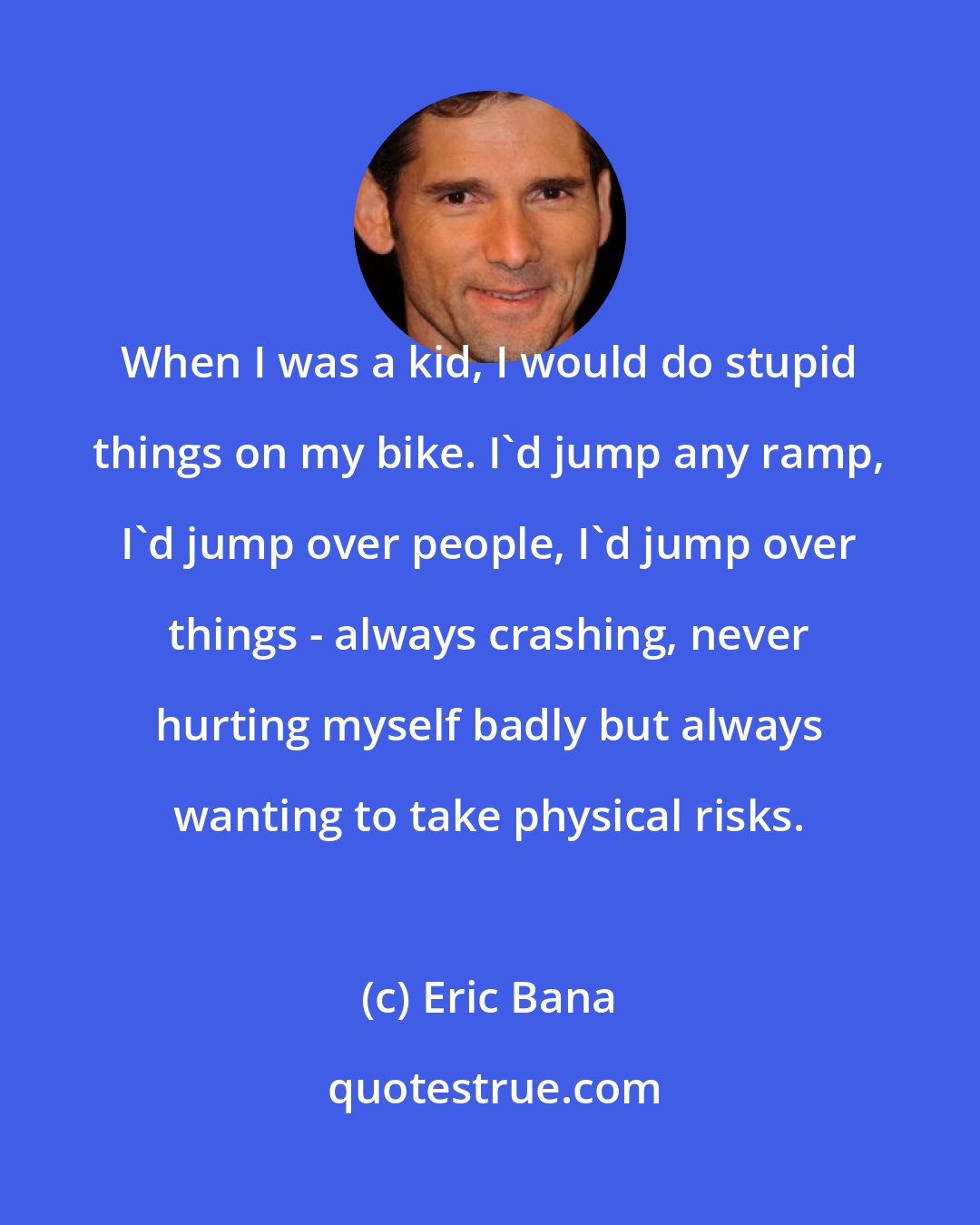 Eric Bana: When I was a kid, I would do stupid things on my bike. I'd jump any ramp, I'd jump over people, I'd jump over things - always crashing, never hurting myself badly but always wanting to take physical risks.