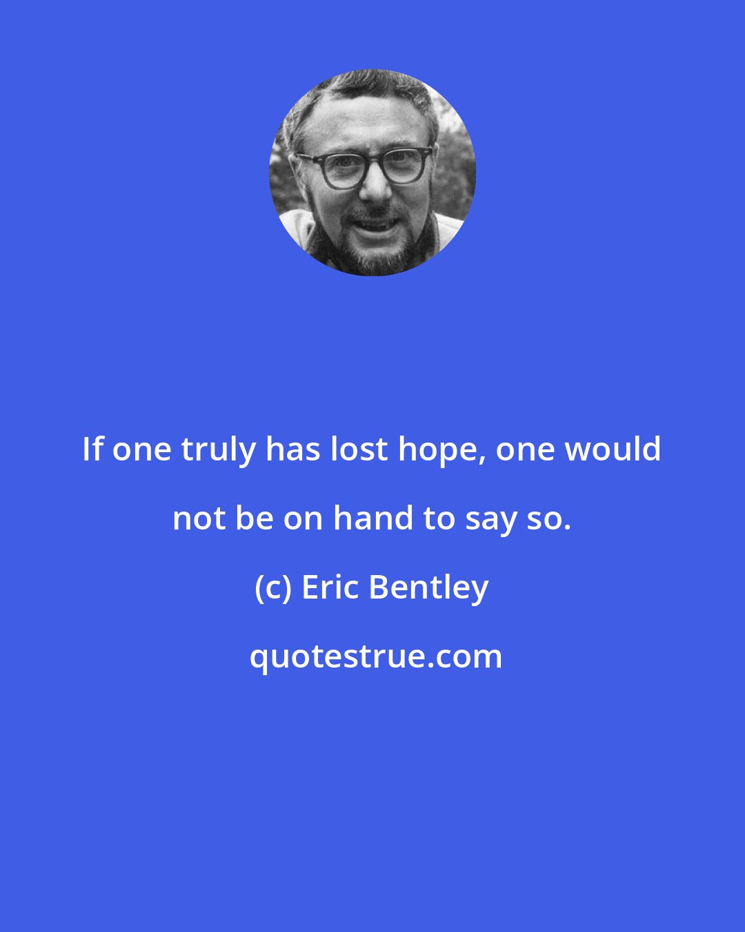 Eric Bentley: If one truly has lost hope, one would not be on hand to say so.