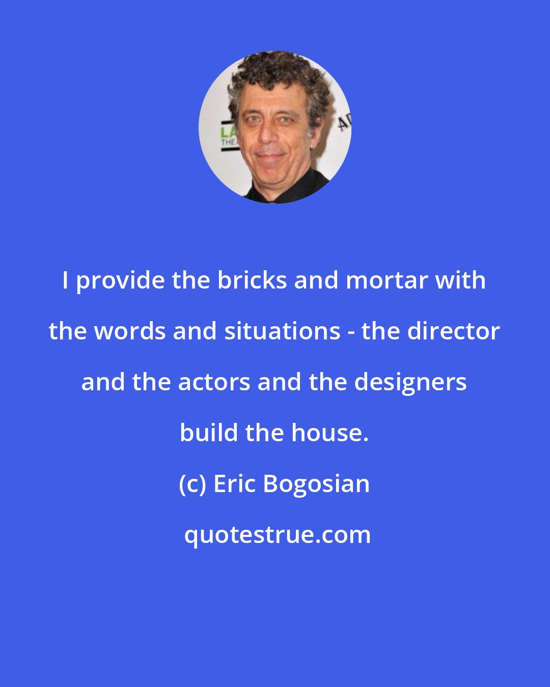 Eric Bogosian: I provide the bricks and mortar with the words and situations - the director and the actors and the designers build the house.