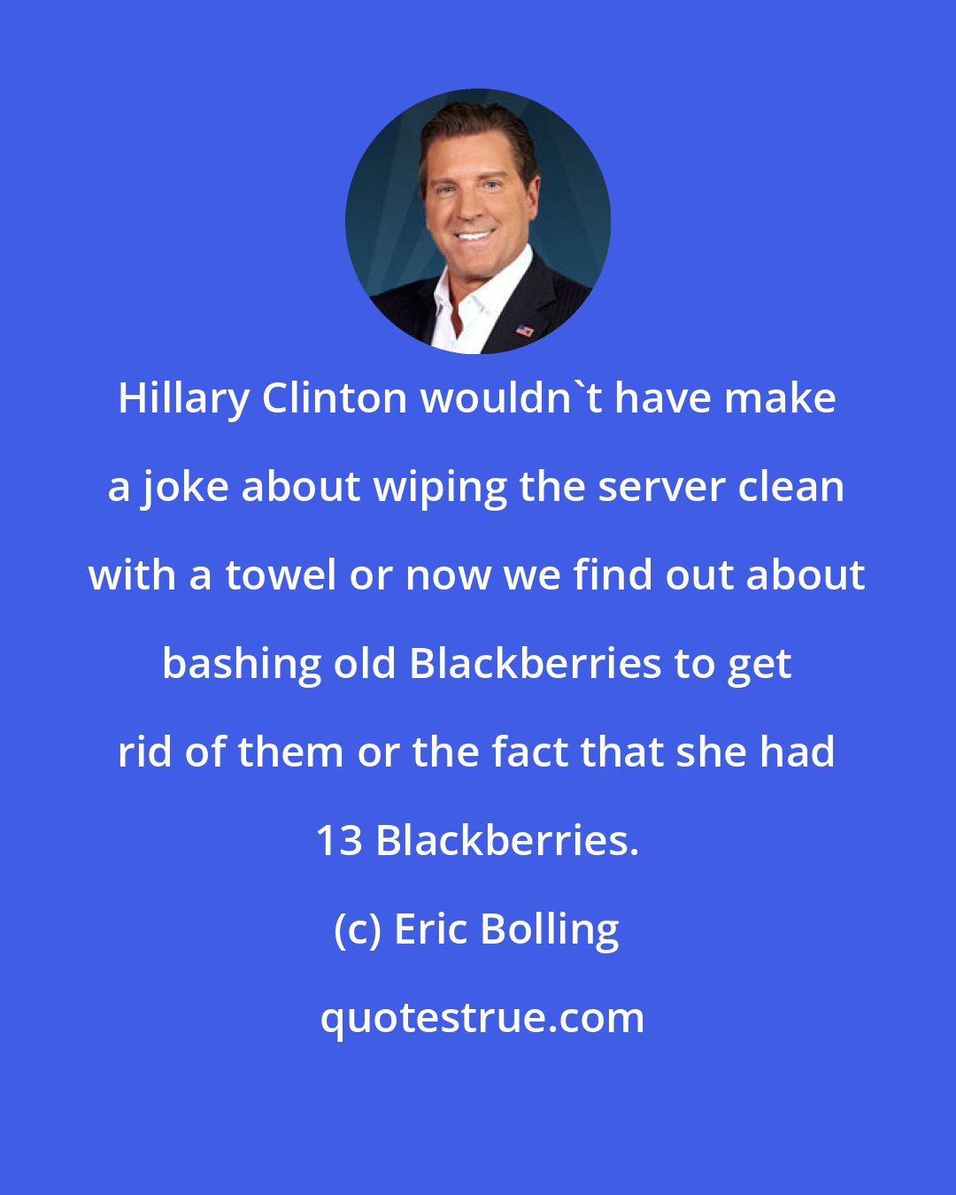 Eric Bolling: Hillary Clinton wouldn't have make a joke about wiping the server clean with a towel or now we find out about bashing old Blackberries to get rid of them or the fact that she had 13 Blackberries.