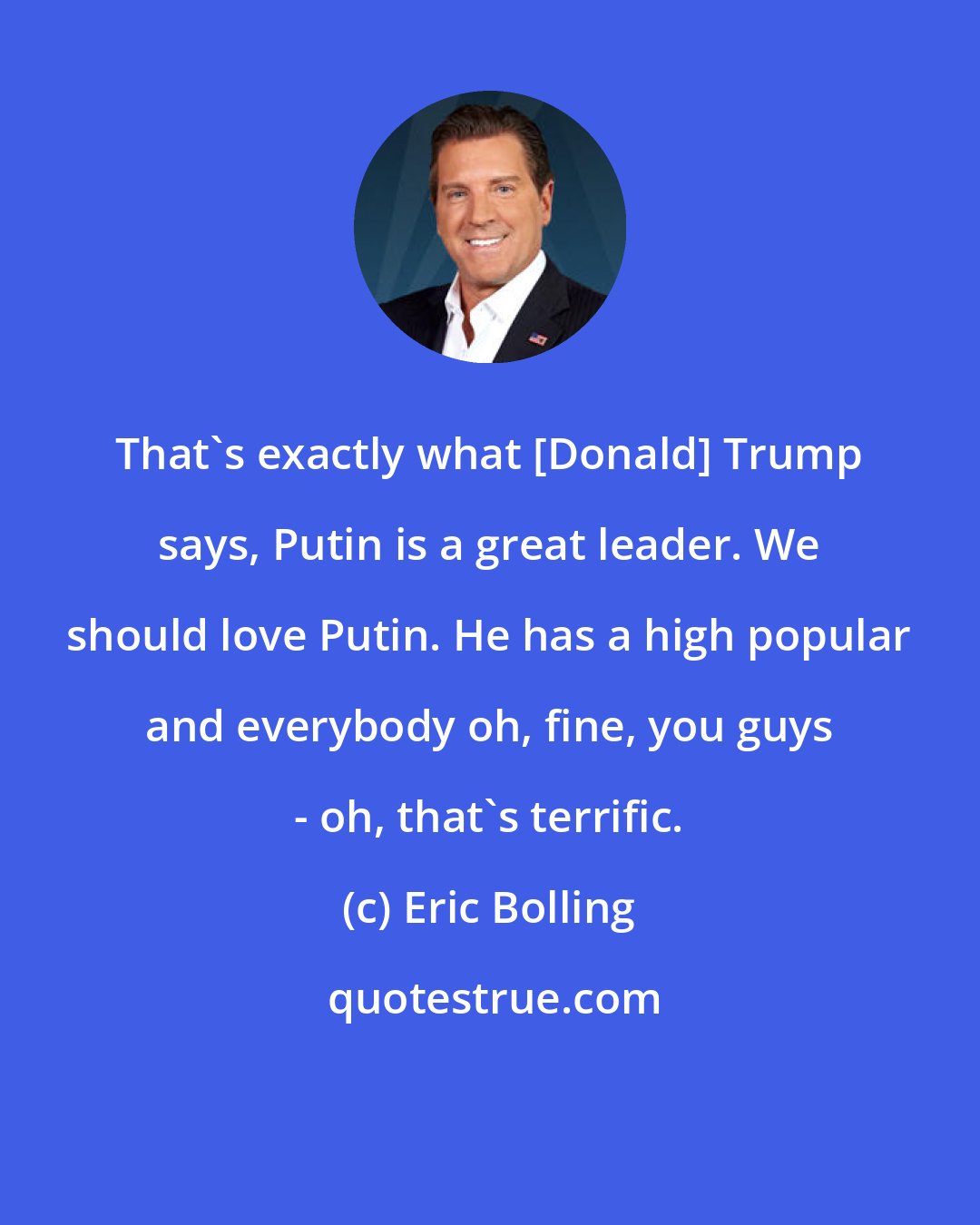 Eric Bolling: That's exactly what [Donald] Trump says, Putin is a great leader. We should love Putin. He has a high popular and everybody oh, fine, you guys - oh, that's terrific.
