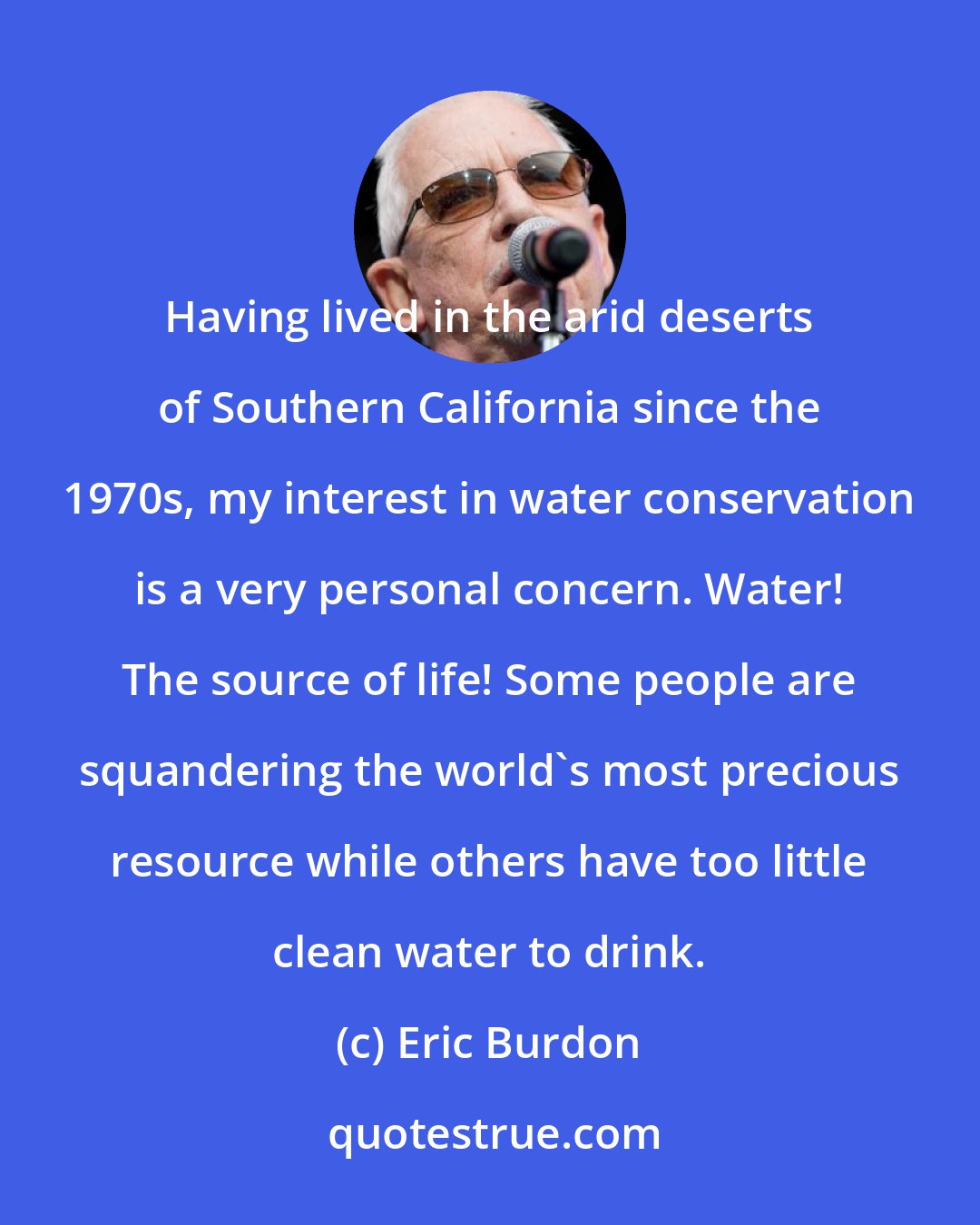 Eric Burdon: Having lived in the arid deserts of Southern California since the 1970s, my interest in water conservation is a very personal concern. Water! The source of life! Some people are squandering the world's most precious resource while others have too little clean water to drink.
