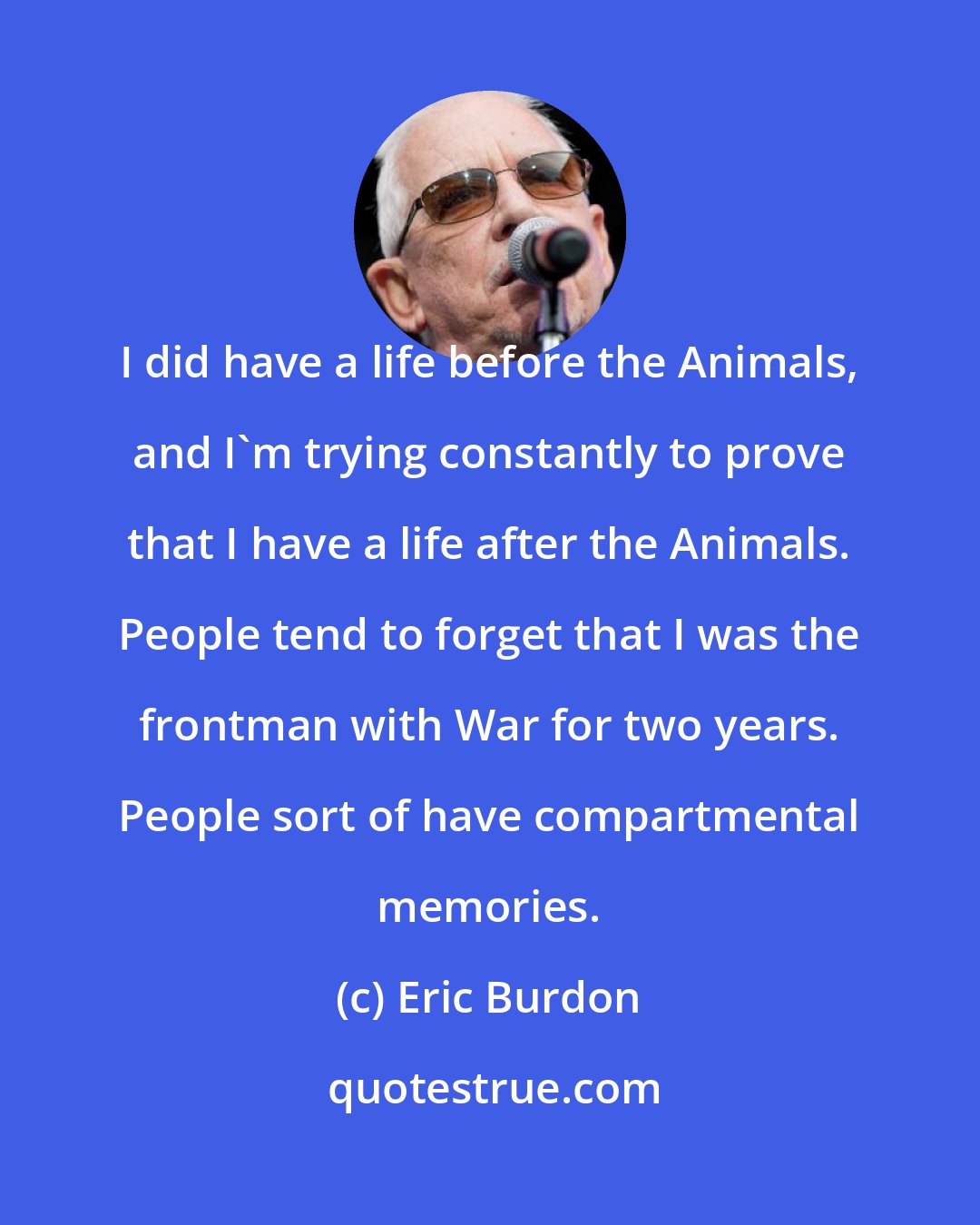 Eric Burdon: I did have a life before the Animals, and I'm trying constantly to prove that I have a life after the Animals. People tend to forget that I was the frontman with War for two years. People sort of have compartmental memories.