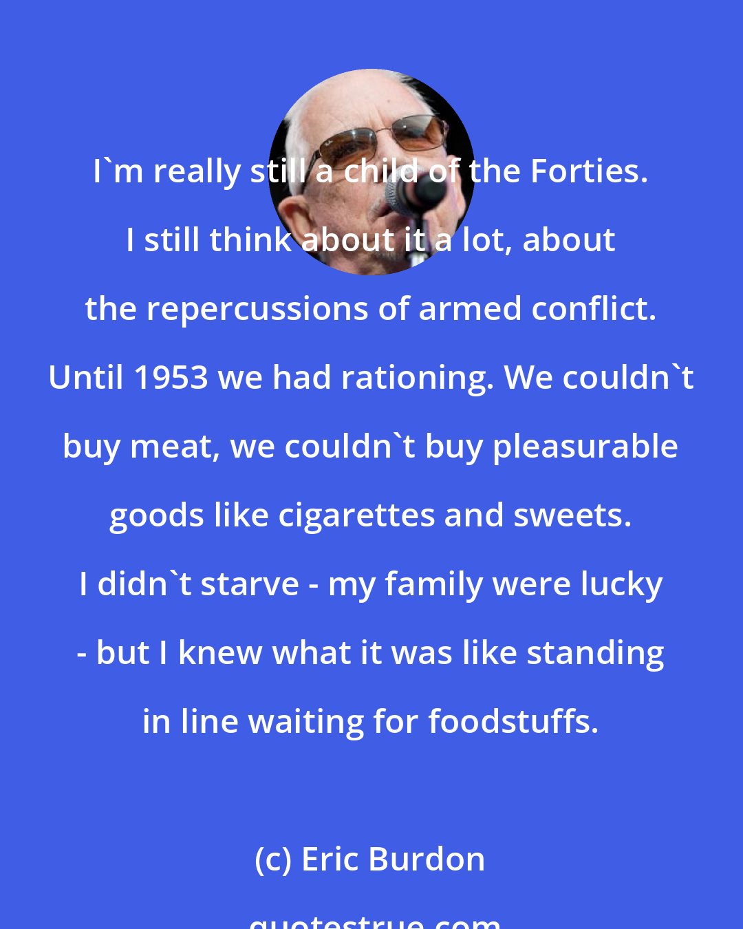 Eric Burdon: I'm really still a child of the Forties. I still think about it a lot, about the repercussions of armed conflict. Until 1953 we had rationing. We couldn't buy meat, we couldn't buy pleasurable goods like cigarettes and sweets. I didn't starve - my family were lucky - but I knew what it was like standing in line waiting for foodstuffs.