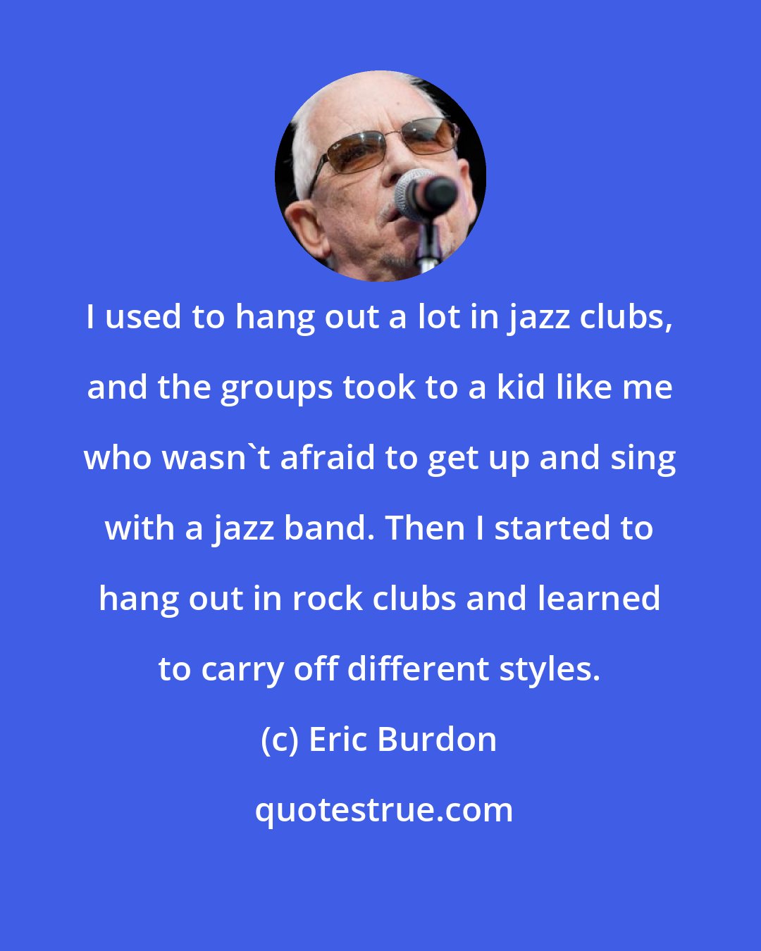 Eric Burdon: I used to hang out a lot in jazz clubs, and the groups took to a kid like me who wasn't afraid to get up and sing with a jazz band. Then I started to hang out in rock clubs and learned to carry off different styles.