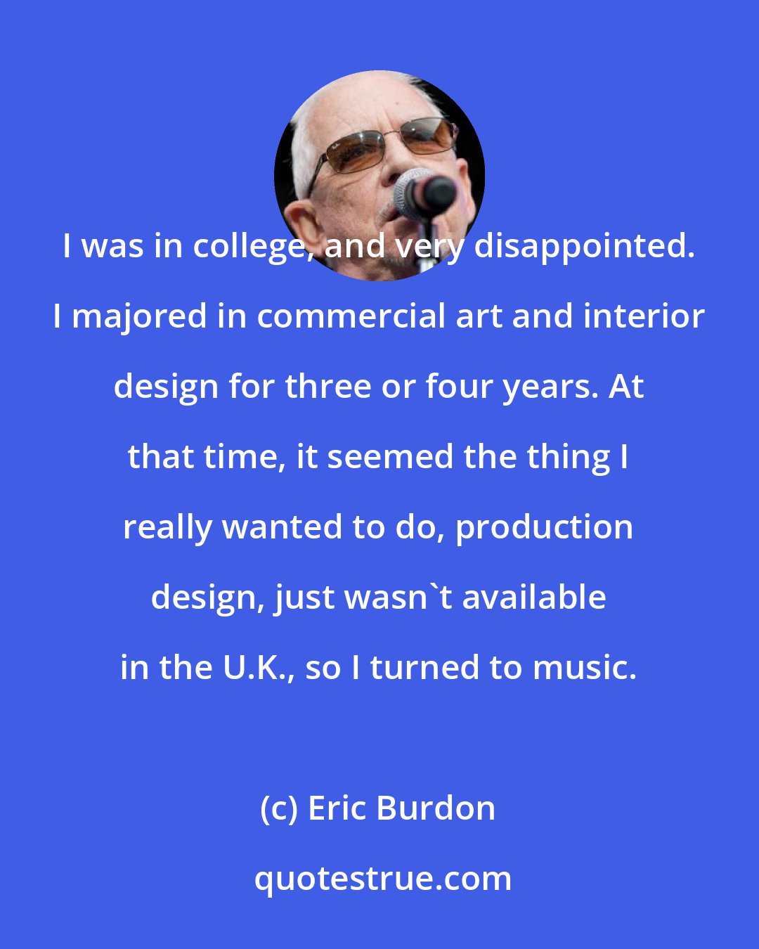 Eric Burdon: I was in college, and very disappointed. I majored in commercial art and interior design for three or four years. At that time, it seemed the thing I really wanted to do, production design, just wasn't available in the U.K., so I turned to music.