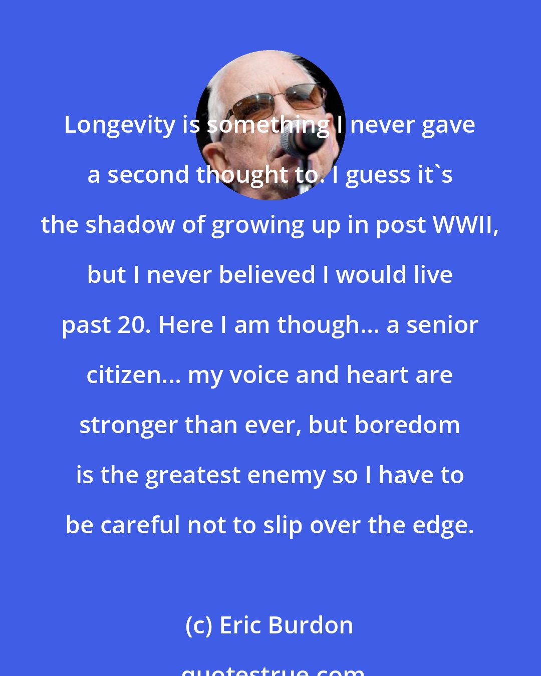 Eric Burdon: Longevity is something I never gave a second thought to. I guess it's the shadow of growing up in post WWII, but I never believed I would live past 20. Here I am though... a senior citizen... my voice and heart are stronger than ever, but boredom is the greatest enemy so I have to be careful not to slip over the edge.