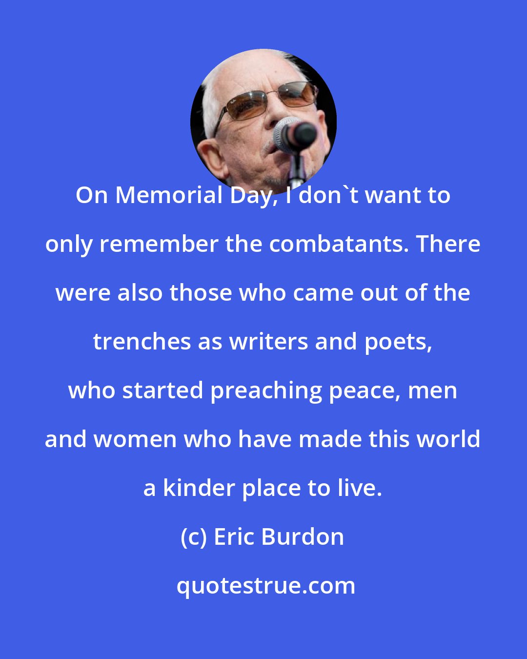 Eric Burdon: On Memorial Day, I don't want to only remember the combatants. There were also those who came out of the trenches as writers and poets, who started preaching peace, men and women who have made this world a kinder place to live.