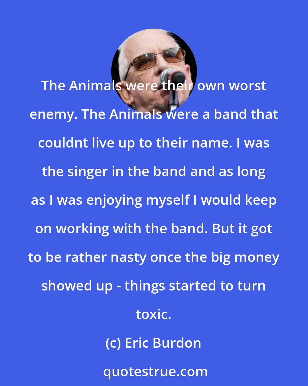 Eric Burdon: The Animals were their own worst enemy. The Animals were a band that couldnt live up to their name. I was the singer in the band and as long as I was enjoying myself I would keep on working with the band. But it got to be rather nasty once the big money showed up - things started to turn toxic.