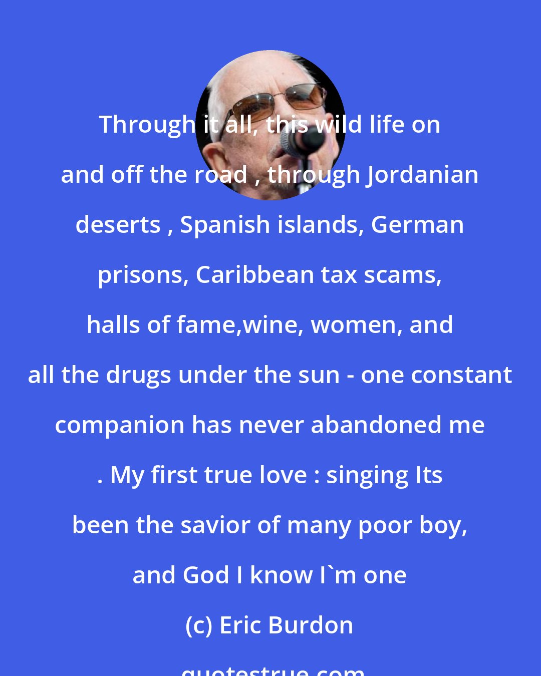 Eric Burdon: Through it all, this wild life on and off the road , through Jordanian deserts , Spanish islands, German prisons, Caribbean tax scams, halls of fame,wine, women, and all the drugs under the sun - one constant companion has never abandoned me . My first true love : singing Its been the savior of many poor boy, and God I know I'm one