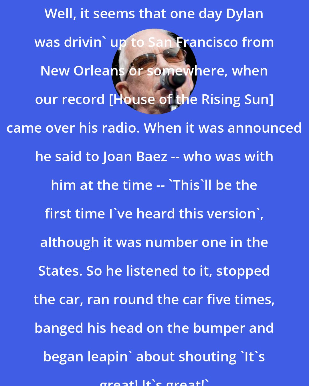 Eric Burdon: Well, it seems that one day Dylan was drivin' up to San Francisco from New Orleans or somewhere, when our record [House of the Rising Sun] came over his radio. When it was announced he said to Joan Baez -- who was with him at the time -- 'This'll be the first time I've heard this version', although it was number one in the States. So he listened to it, stopped the car, ran round the car five times, banged his head on the bumper and began leapin' about shouting 'It's great! It's great!'