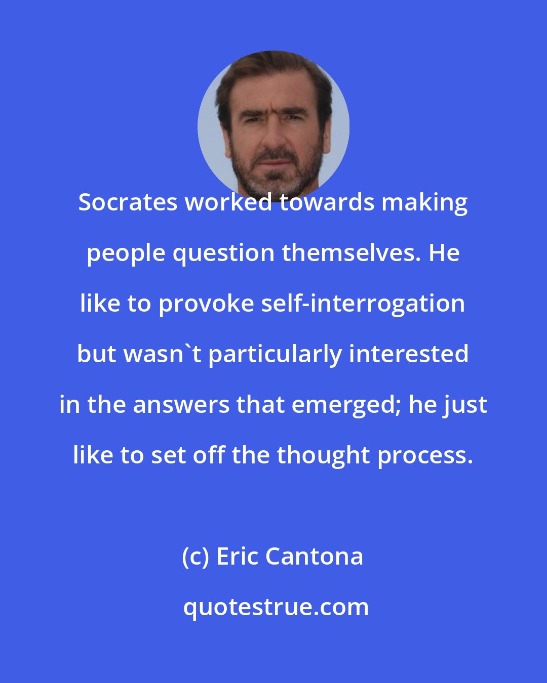 Eric Cantona: Socrates worked towards making people question themselves. He like to provoke self-interrogation but wasn't particularly interested in the answers that emerged; he just like to set off the thought process.