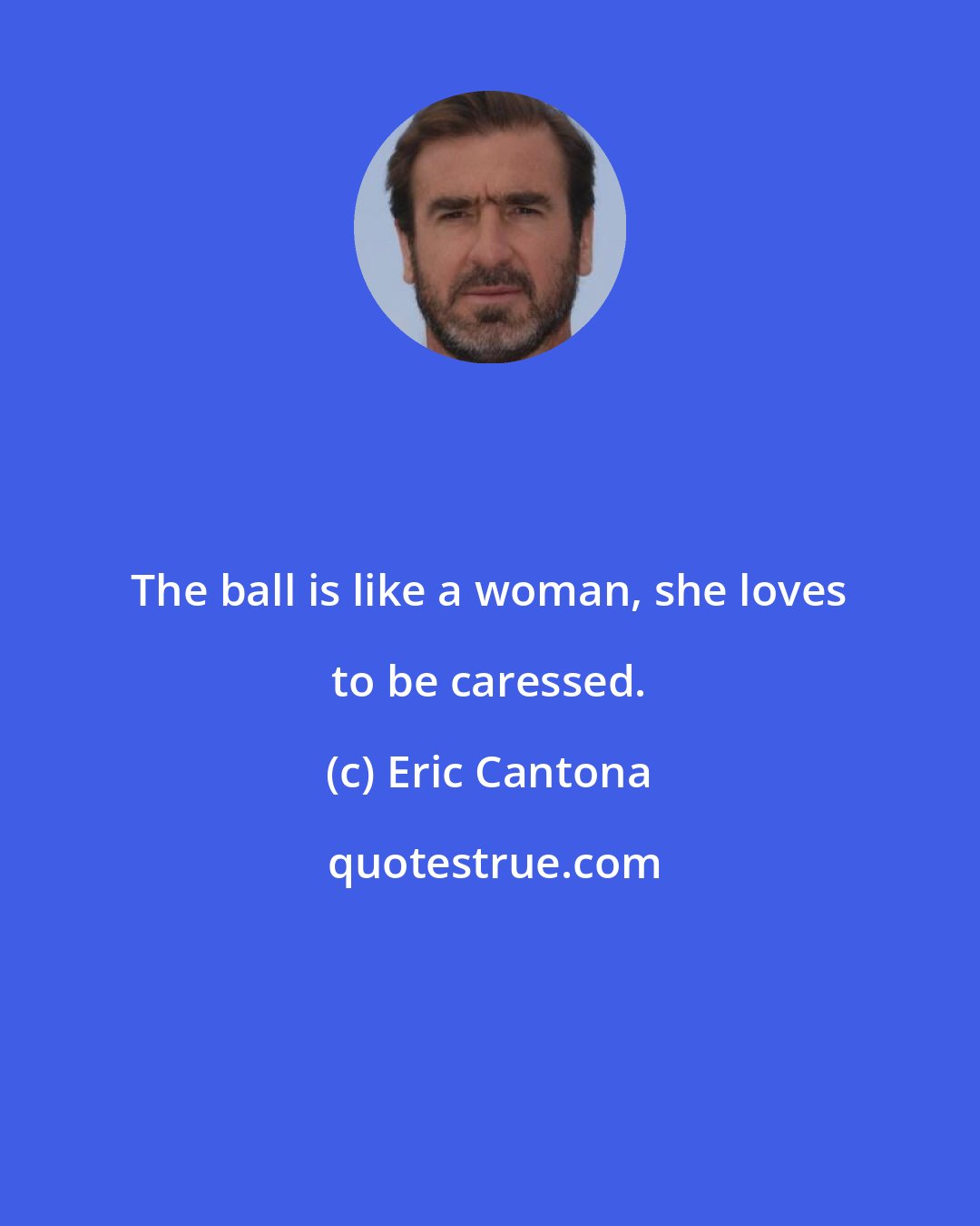 Eric Cantona: The ball is like a woman, she loves to be caressed.