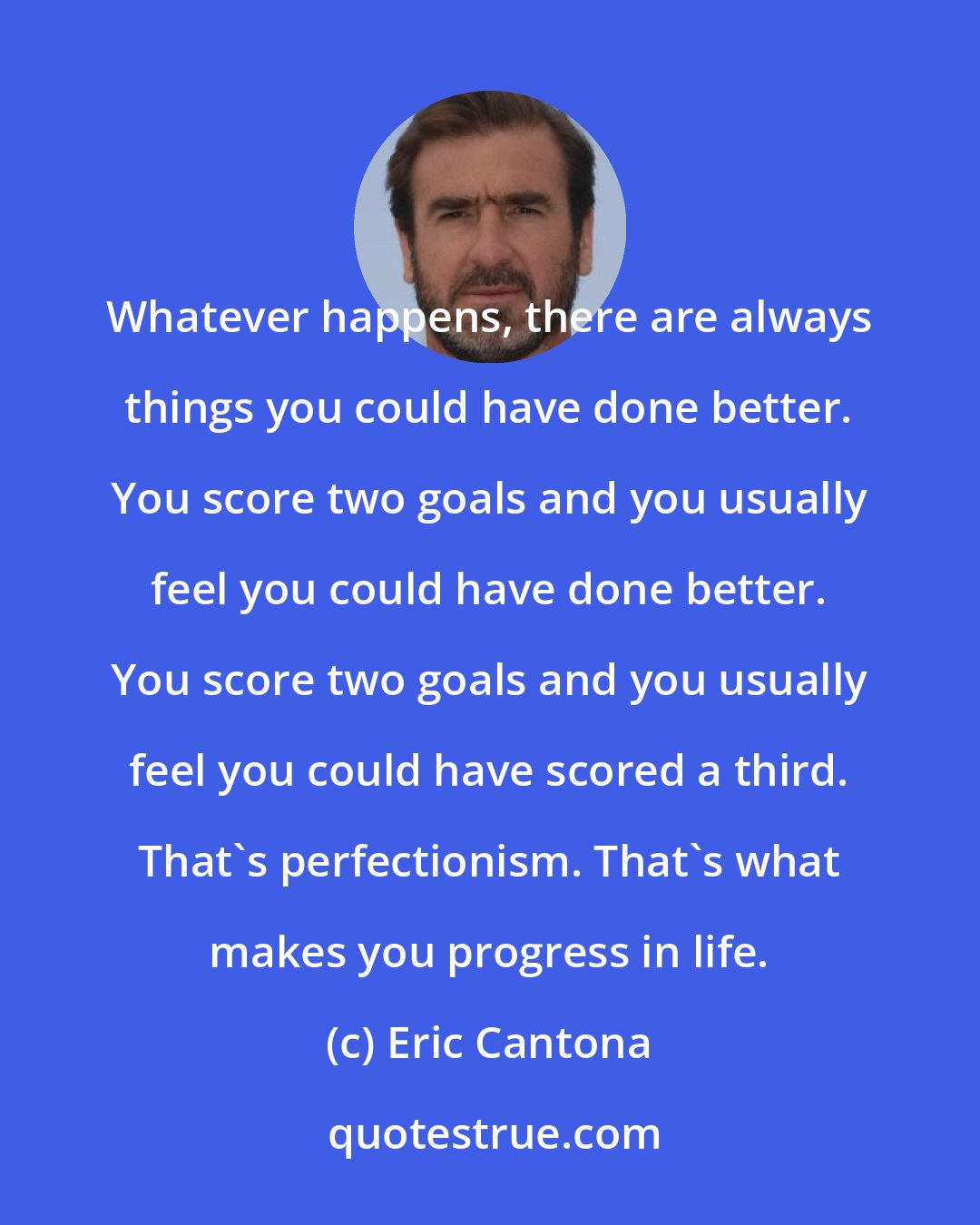 Eric Cantona: Whatever happens, there are always things you could have done better. You score two goals and you usually feel you could have done better. You score two goals and you usually feel you could have scored a third. That's perfectionism. That's what makes you progress in life.