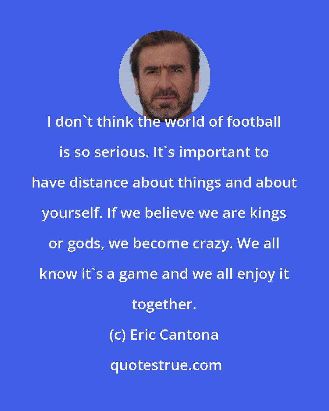 Eric Cantona: I don't think the world of football is so serious. It's important to have distance about things and about yourself. If we believe we are kings or gods, we become crazy. We all know it's a game and we all enjoy it together.