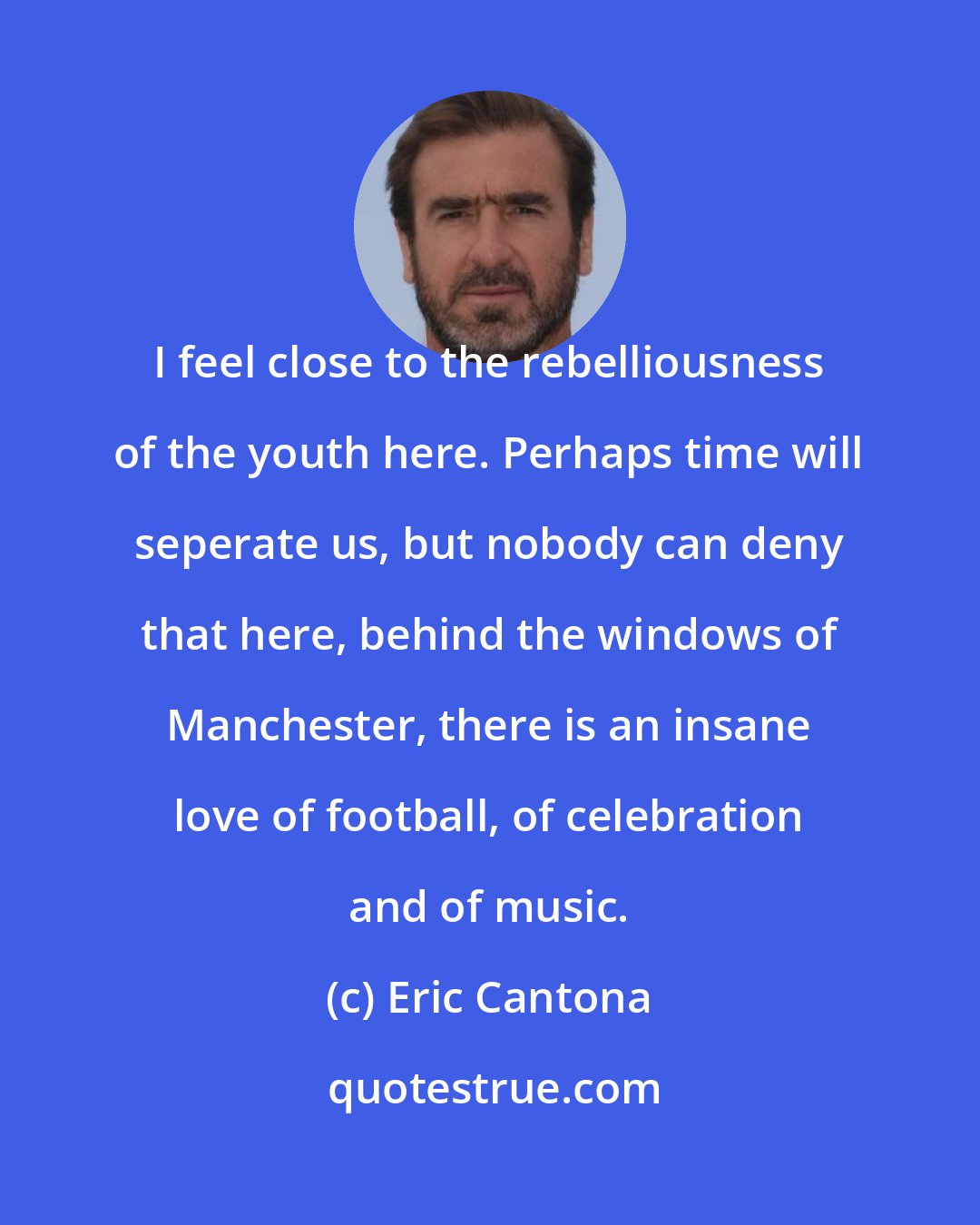 Eric Cantona: I feel close to the rebelliousness of the youth here. Perhaps time will seperate us, but nobody can deny that here, behind the windows of Manchester, there is an insane love of football, of celebration and of music.