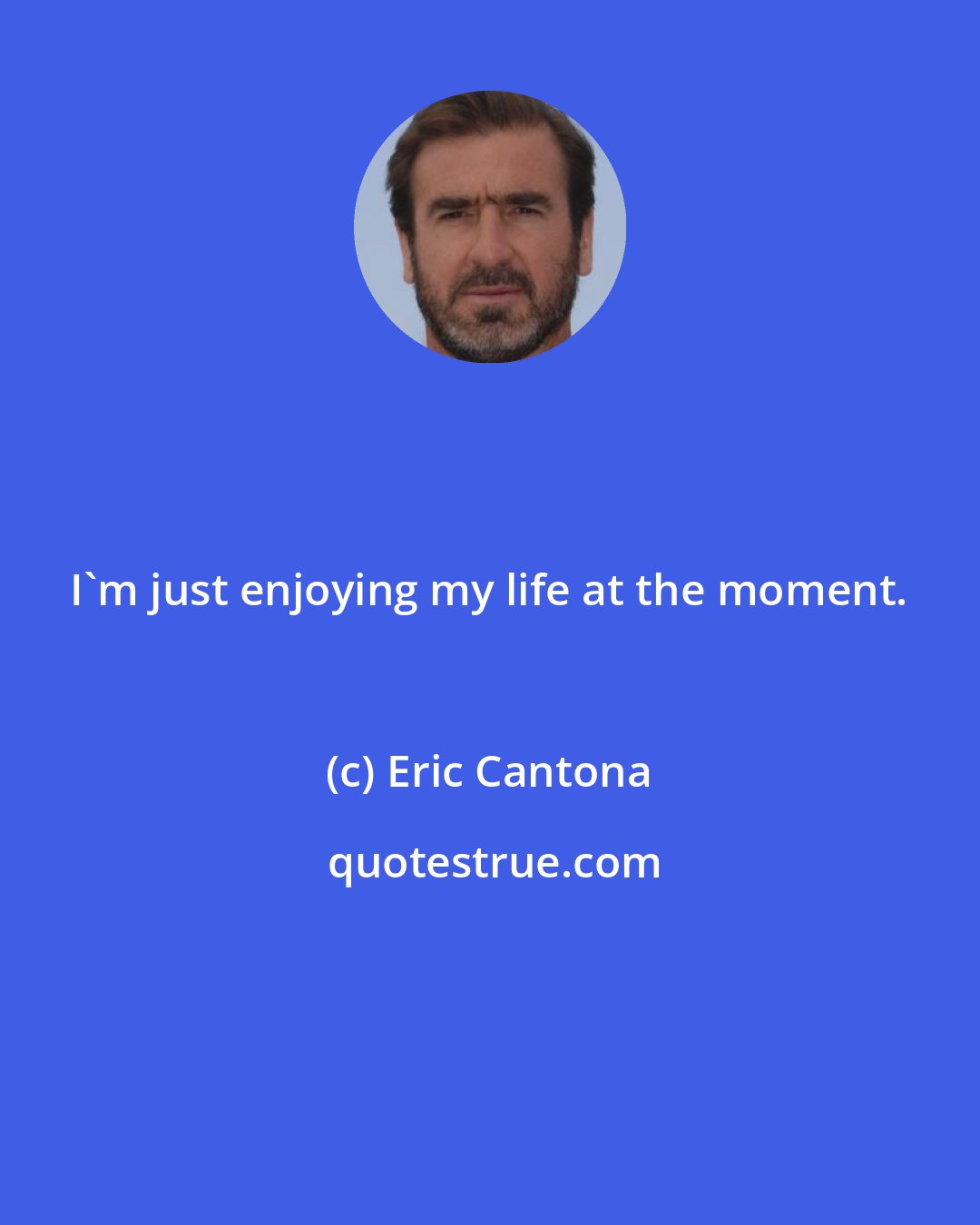 Eric Cantona: I'm just enjoying my life at the moment.