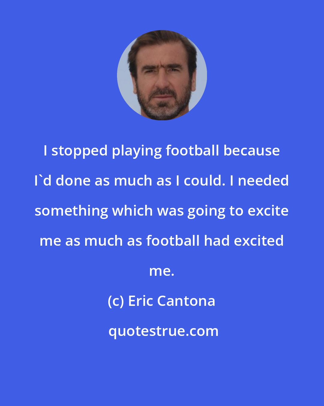 Eric Cantona: I stopped playing football because I'd done as much as I could. I needed something which was going to excite me as much as football had excited me.