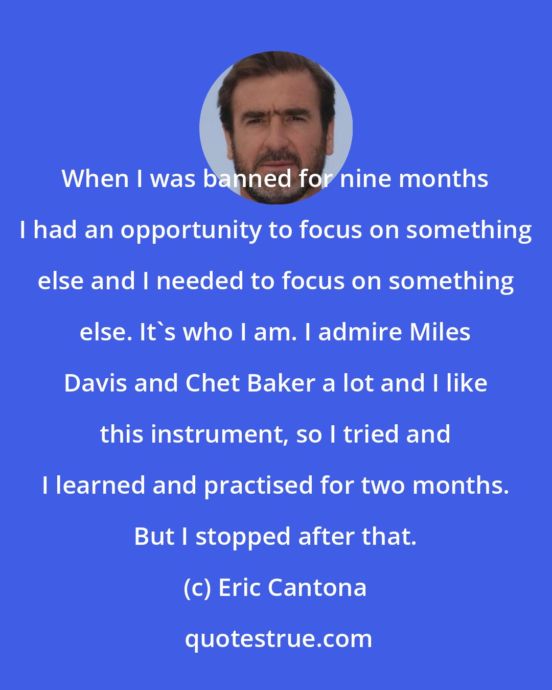 Eric Cantona: When I was banned for nine months I had an opportunity to focus on something else and I needed to focus on something else. It's who I am. I admire Miles Davis and Chet Baker a lot and I like this instrument, so I tried and I learned and practised for two months. But I stopped after that.