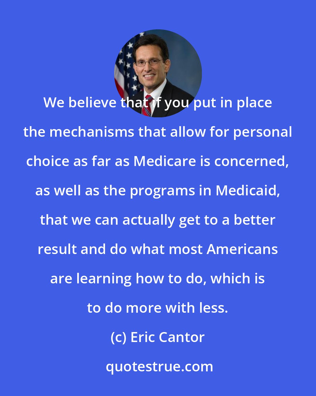 Eric Cantor: We believe that if you put in place the mechanisms that allow for personal choice as far as Medicare is concerned, as well as the programs in Medicaid, that we can actually get to a better result and do what most Americans are learning how to do, which is to do more with less.