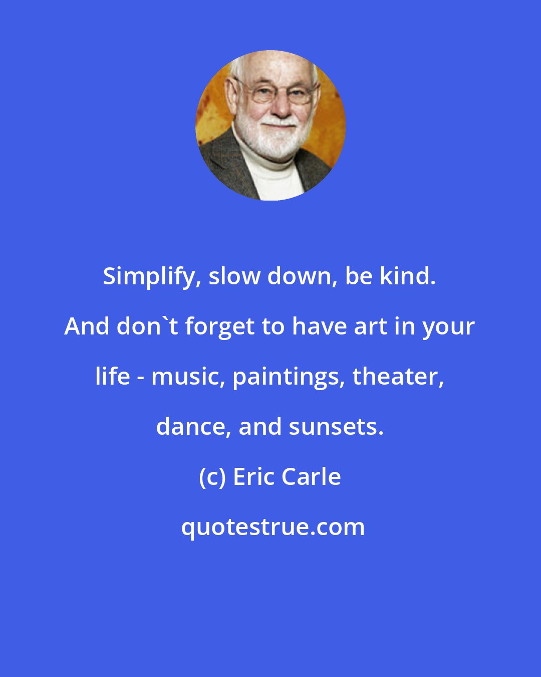 Eric Carle: Simplify, slow down, be kind. And don't forget to have art in your life - music, paintings, theater, dance, and sunsets.