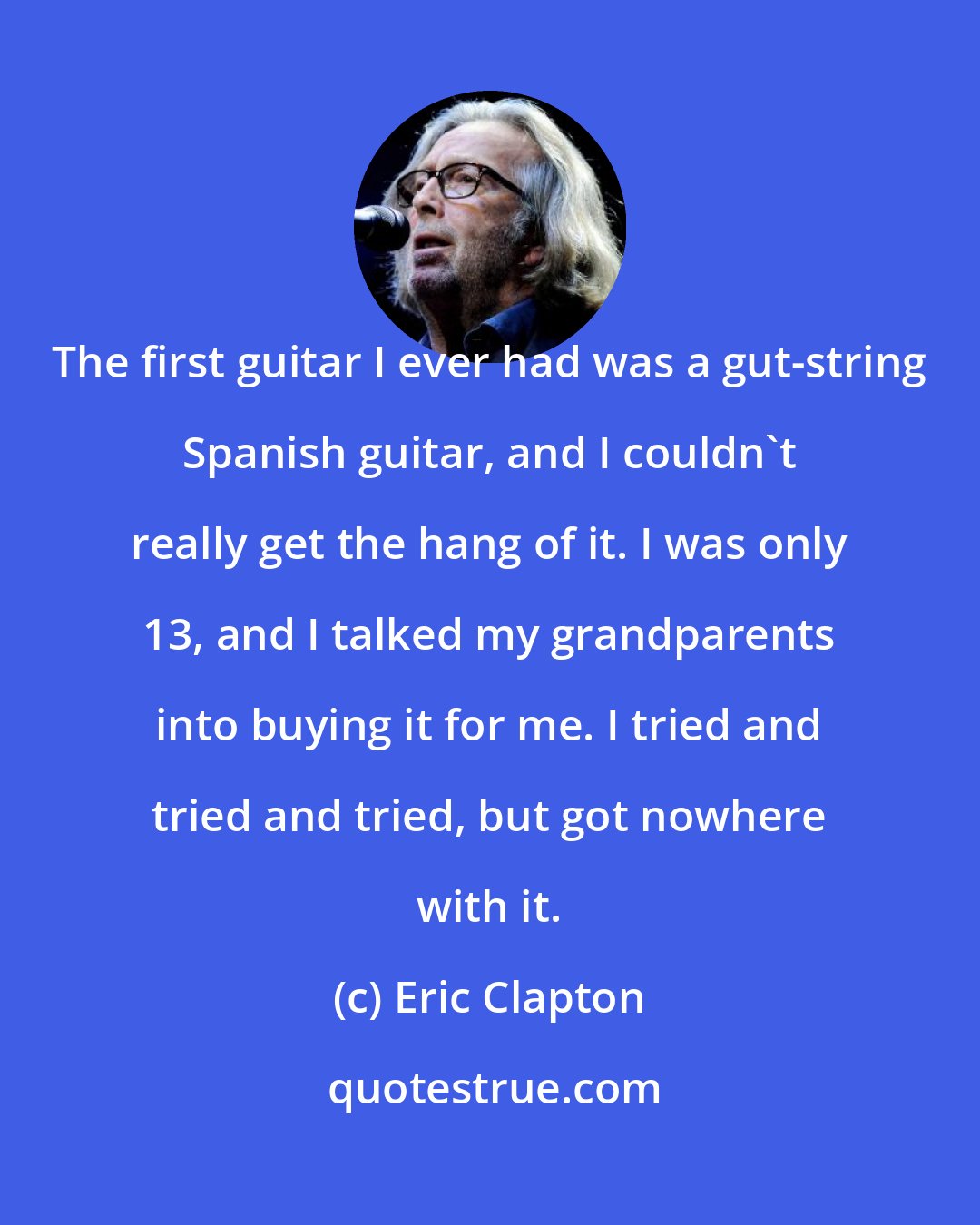 Eric Clapton: The first guitar I ever had was a gut-string Spanish guitar, and I couldn't really get the hang of it. I was only 13, and I talked my grandparents into buying it for me. I tried and tried and tried, but got nowhere with it.