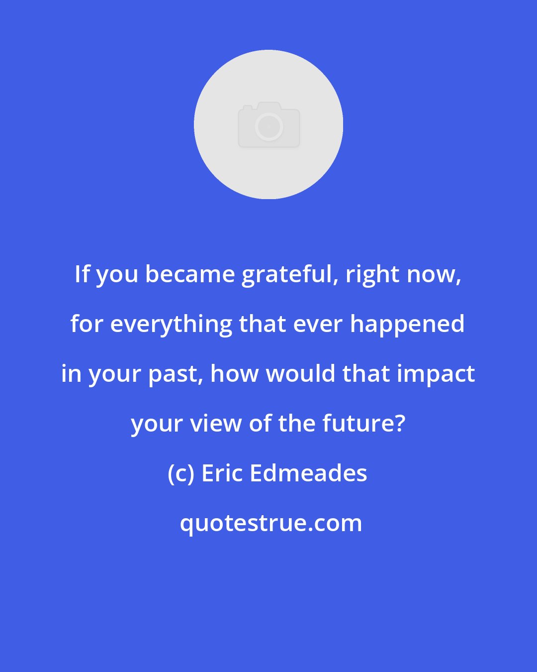 Eric Edmeades: If you became grateful, right now, for everything that ever happened in your past, how would that impact your view of the future?