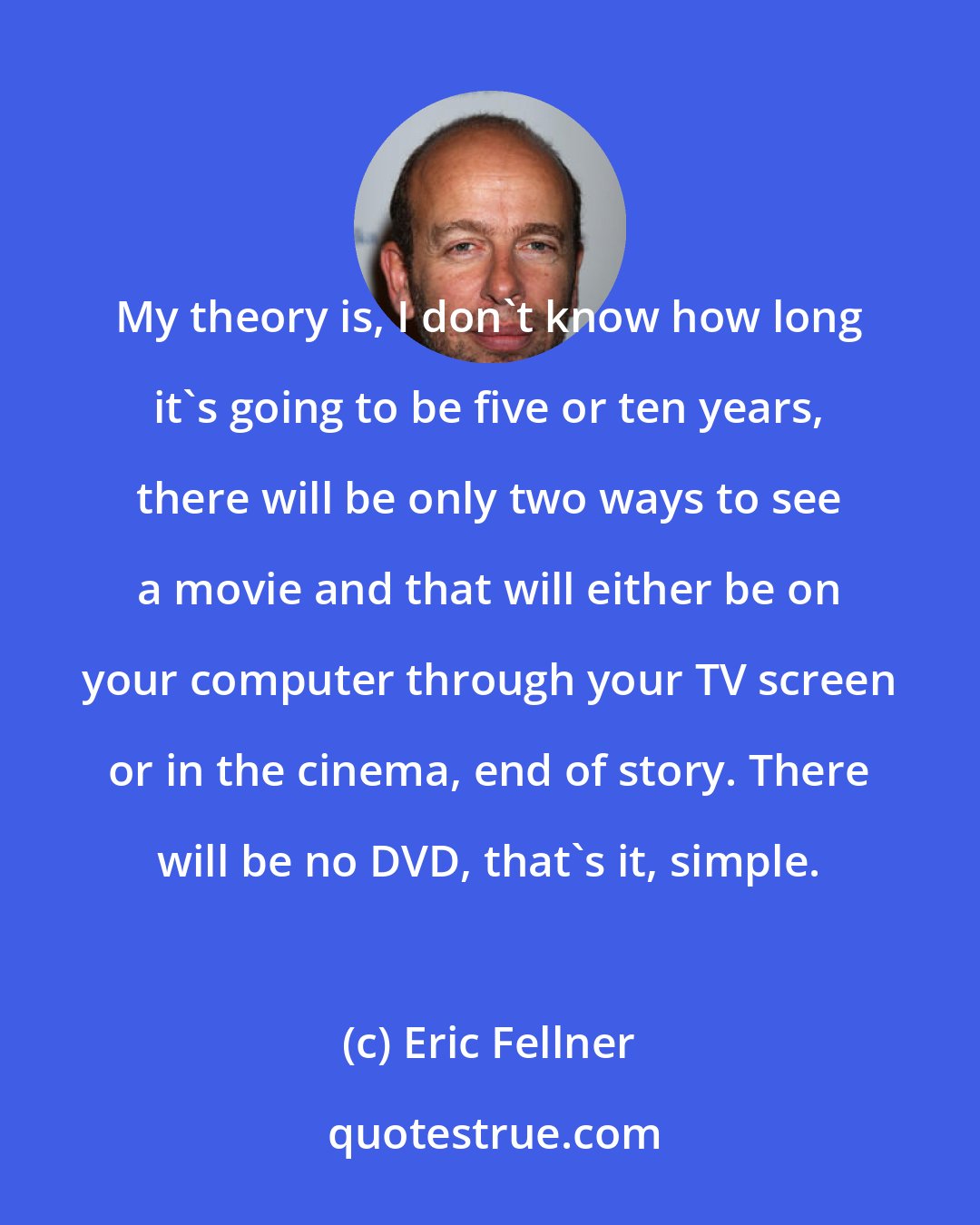 Eric Fellner: My theory is, I don't know how long it's going to be five or ten years, there will be only two ways to see a movie and that will either be on your computer through your TV screen or in the cinema, end of story. There will be no DVD, that's it, simple.