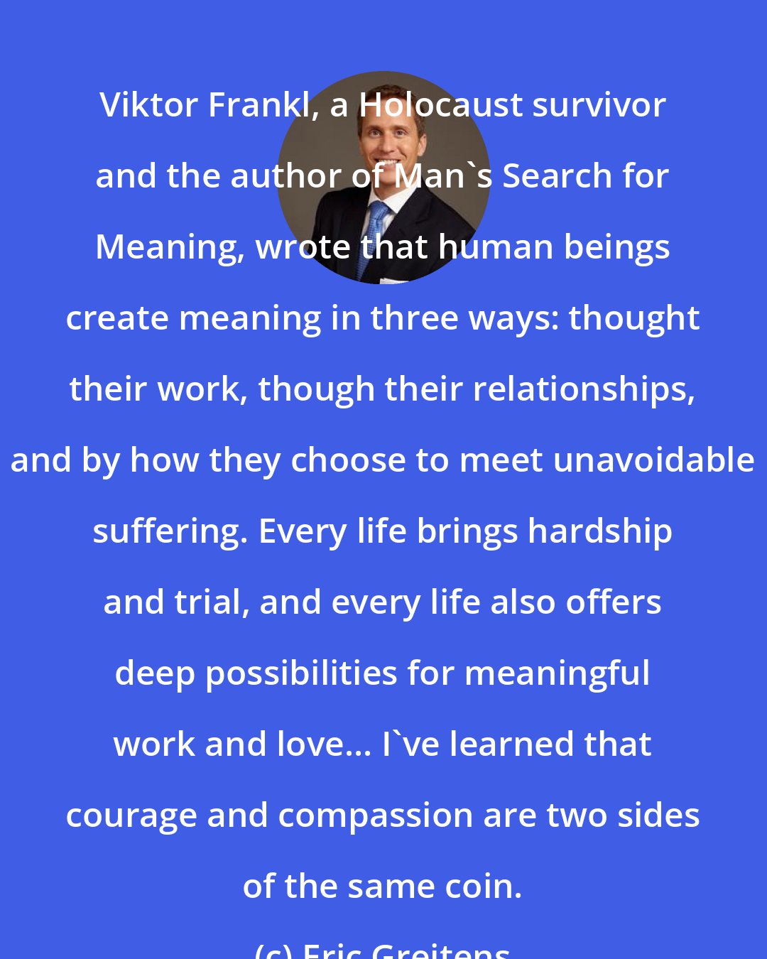 Eric Greitens: Viktor Frankl, a Holocaust survivor and the author of Man's Search for Meaning, wrote that human beings create meaning in three ways: thought their work, though their relationships, and by how they choose to meet unavoidable suffering. Every life brings hardship and trial, and every life also offers deep possibilities for meaningful work and love... I've learned that courage and compassion are two sides of the same coin.