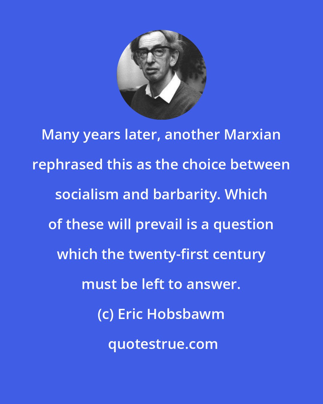 Eric Hobsbawm: Many years later, another Marxian rephrased this as the choice between socialism and barbarity. Which of these will prevail is a question which the twenty-first century must be left to answer.