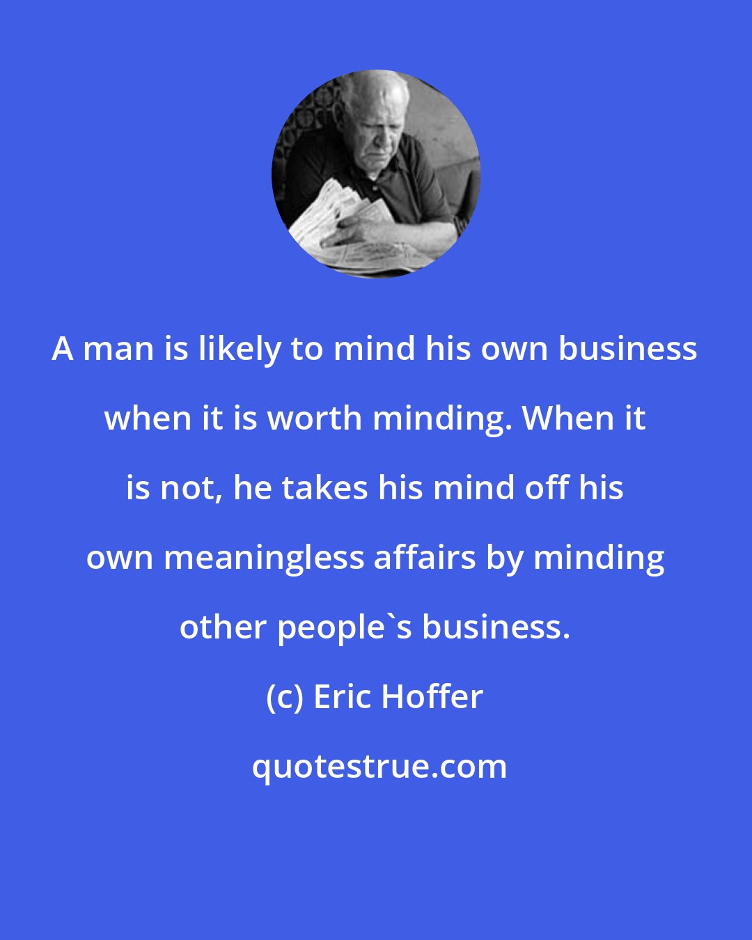 Eric Hoffer: A man is likely to mind his own business when it is worth minding. When it is not, he takes his mind off his own meaningless affairs by minding other people's business.