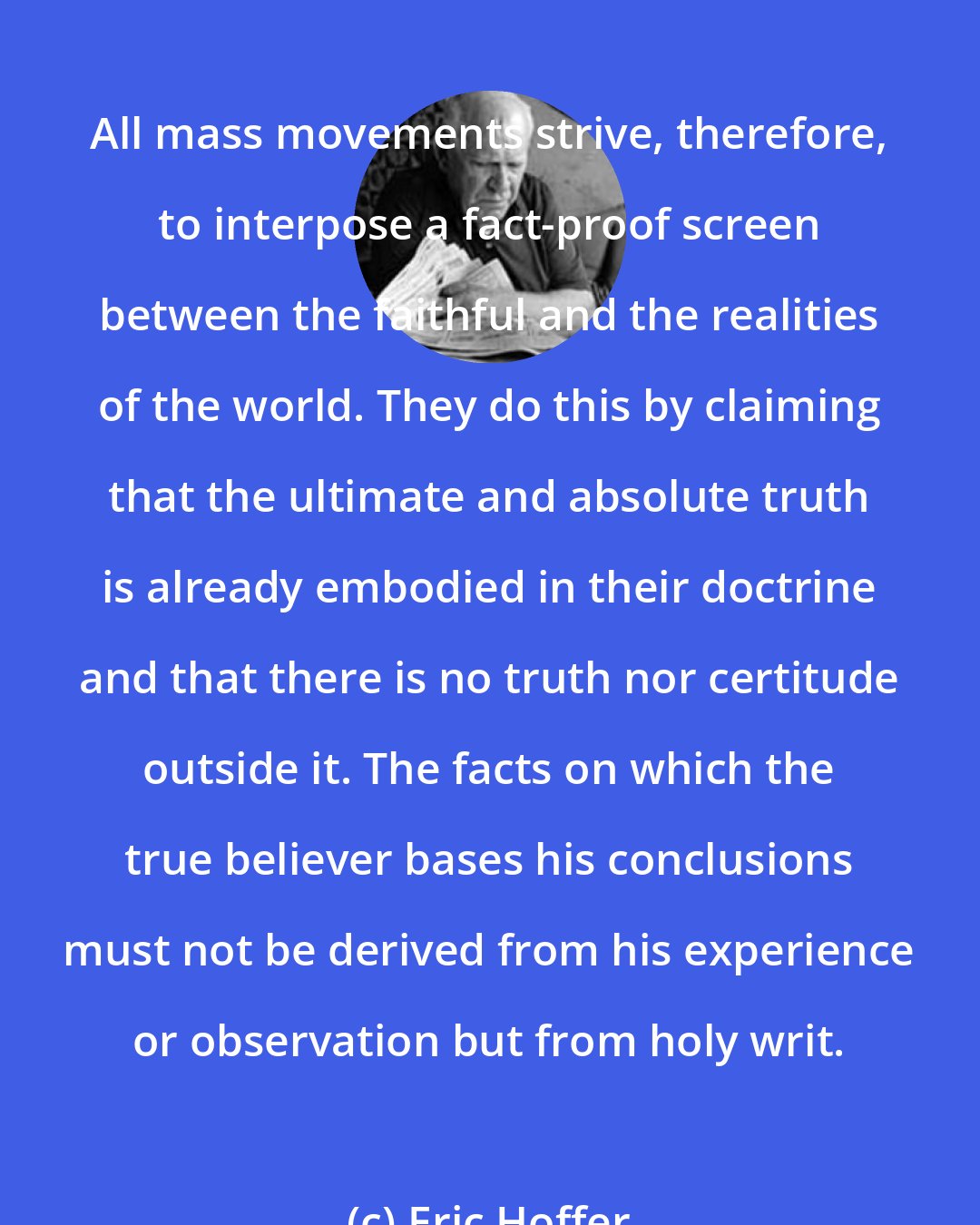 Eric Hoffer: All mass movements strive, therefore, to interpose a fact-proof screen between the faithful and the realities of the world. They do this by claiming that the ultimate and absolute truth is already embodied in their doctrine and that there is no truth nor certitude outside it. The facts on which the true believer bases his conclusions must not be derived from his experience or observation but from holy writ.