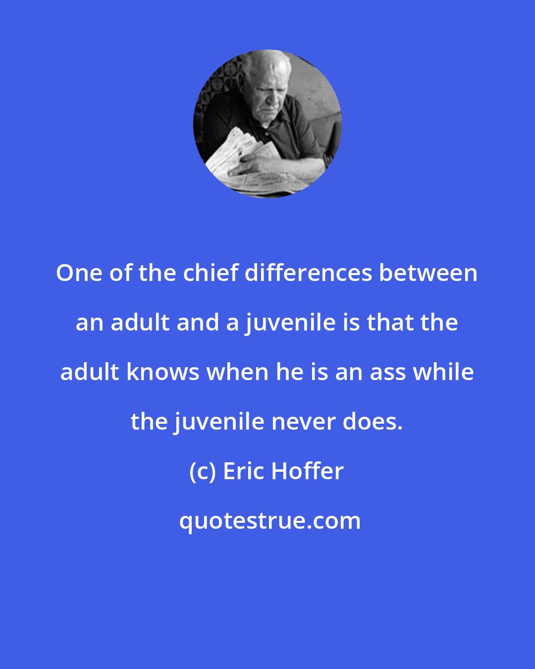 Eric Hoffer: One of the chief differences between an adult and a juvenile is that the adult knows when he is an ass while the juvenile never does.