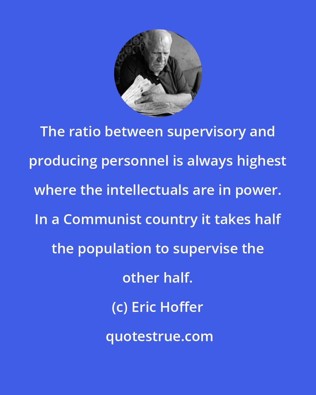 Eric Hoffer: The ratio between supervisory and producing personnel is always highest where the intellectuals are in power. In a Communist country it takes half the population to supervise the other half.