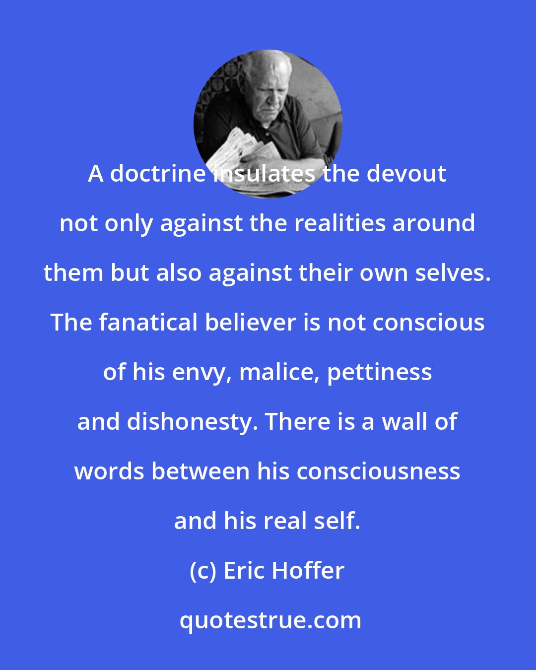 Eric Hoffer: A doctrine insulates the devout not only against the realities around them but also against their own selves. The fanatical believer is not conscious of his envy, malice, pettiness and dishonesty. There is a wall of words between his consciousness and his real self.