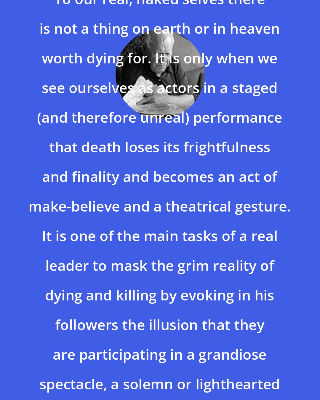 Eric Hoffer: To our real, naked selves there is not a thing on earth or in heaven worth dying for. It is only when we see ourselves as actors in a staged (and therefore unreal) performance that death loses its frightfulness and finality and becomes an act of make-believe and a theatrical gesture. It is one of the main tasks of a real leader to mask the grim reality of dying and killing by evoking in his followers the illusion that they are participating in a grandiose spectacle, a solemn or lighthearted dramatic performance.